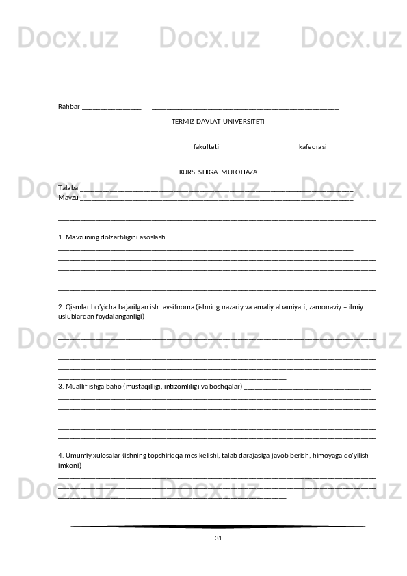 Rahbar ________________      __________________________________________________
TERMIZ D AVLAT   UNIVERSITETI
______________________ fakulteti  ____________________ kafedrasi
KURS ISHIGA  MULOHAZA
Talaba _________________________________________________________________________
Mavzu _________________________________________________________________________
_____________________________________________________________________________________
_____________________________________________________________________________________
___________________________________________________________________
1. Mavzuning dolzarbligini asoslash 
_______________________________________________________________________________
_____________________________________________________________________________________
_____________________________________________________________________________________
_____________________________________________________________________________________
_____________________________________________________________________________________
_____________________________________________________________________________________
2. Qismlar bo'yicha bajarilgan ish tavsifnoma (ishning nazariy va amaliy ahamiyati, zamonaviy – ilmiy 
uslublardan foydalanganligi)
_____________________________________________________________________________________
_____________________________________________________________________________________
_____________________________________________________________________________________
_____________________________________________________________________________________
_____________________________________________________________________________________
_____________________________________________________________
3. Muallif ishga baho (mustaqilligi, intizomliligi va boshqalar) __________________________________
_____________________________________________________________________________________
_____________________________________________________________________________________
_____________________________________________________________________________________
_____________________________________________________________________________________
_____________________________________________________________________________________
_____________________________________________________________
4. Umumiy xulosalar (ishning topshiriqqa mos kelishi, talab darajasiga javob berish, himoyaga qo'yilish 
imkoni) ____________________________________________________________________________
_____________________________________________________________________________________
_____________________________________________________________________________________
_____________________________________________________________
31 