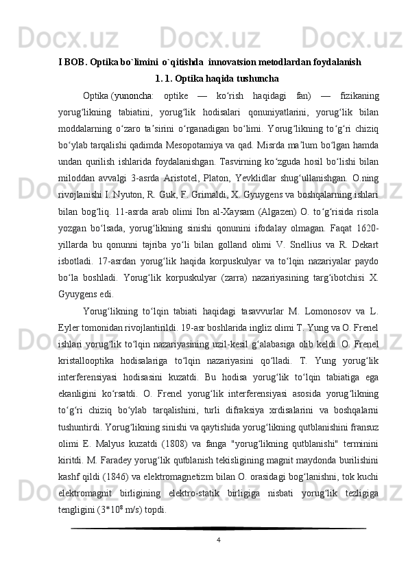 I BOB.  Optika bo`limini  o`qitishda  innovatsion metodlardan foydalanish
1. 1. Optika haqida tushuncha
Optika   ( yunoncha :   optike   —   ko rish   haqidagi   fan)   —   fizikaningʻ
yorug likning   tabiatini,   yorug lik   hodisalari   qonuniyatlarini,   yorug lik   bilan	
ʻ ʻ ʻ
moddalarning   o zaro   ta sirini   o rganadigan   bo limi.   Yorug likning   to g ri   chiziq	
ʻ ʼ ʻ ʻ ʻ ʻ ʻ
bo ylab tarqalishi qadimda Mesopotamiya va qad. Misrda ma lum bo lgan hamda	
ʻ ʼ ʻ
undan   qurilish   ishlarida   foydalanishgan.   Tasvirning   ko zguda   hosil   bo lishi   bilan	
ʻ ʻ
miloddan   avvalgi   3-asrda   Aristotel,   Platon,   Yevklidlar   shug ullanishgan.   O.ning	
ʻ
rivojlanishi I. Nyuton, R. Guk, F. Grimaldi, X. Gyuygens va boshqalarning ishlari
bilan   bog liq.   11-asrda   arab   olimi   Ibn   al-Xaysam   (Algazen)   O.   to g risida   risola	
ʻ ʻ ʻ
yozgan   bo lsada,   yorug likning   sinishi   qonunini   ifodalay   olmagan.   Faqat   1620-
ʻ ʻ
yillarda   bu   qonunni   tajriba   yo li   bilan   golland   olimi   V.   Snellius   va   R.   Dekart	
ʻ
isbotladi.   17-asrdan   yorug lik   haqida   korpuskulyar   va   to lqin   nazariyalar   paydo	
ʻ ʻ
bo la   boshladi.   Yorug lik   korpuskulyar   (zarra)   nazariyasining   targ ibotchisi   X.	
ʻ ʻ ʻ
Gyuygens edi.
Yorug likning   to lqin   tabiati   haqidagi   tasavvurlar   M.   Lomonosov   va   L.	
ʻ ʻ
Eyler tomonidan rivojlantirildi. 19-asr boshlarida ingliz olimi T. Yung va O. Frenel
ishlari yorug lik to lqin nazariyasining uzil-kesil  g alabasiga  olib keldi. O. Frenel
ʻ ʻ ʻ
kristallooptika   hodisalariga   to lqin   nazariyasini   qo lladi.   T.   Yung   yorug lik	
ʻ ʻ ʻ
interferensiyasi   hodisasini   kuzatdi.   Bu   hodisa   yorug lik   to lqin   tabiatiga   ega	
ʻ ʻ
ekanligini   ko rsatdi.   O.   Frenel   yorug lik   interferensiyasi   asosida   yorug likning	
ʻ ʻ ʻ
to g ri   chiziq   bo ylab   tarqalishini,   turli   difraksiya   xrdisalarini   va   boshqalarni	
ʻ ʻ ʻ
tushuntirdi. Yorug likning sinishi va qaytishida yorug likning qutblanishini fransuz	
ʻ ʻ
olimi   E.   Malyus   kuzatdi   (1808)   va   fanga   "yorug likning   qutblanishi"   terminini	
ʻ
kiritdi. M. Faradey yorug lik qutblanish tekisligining magnit maydonda burilishini	
ʻ
kashf qildi (1846) va elektromagnetizm bilan O. orasidagi bog lanishni, tok kuchi	
ʻ
elektromagnit   birligining   elektro-statik   birligiga   nisbati   yorug lik   tezligiga	
ʻ
tengligini (3*10 8
 m/s) topdi.
4 