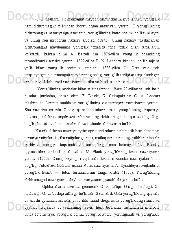            J. K. Maksvell elektromagnit maydon tushunchasini rivojlantirdi, yorug likʻ
ham   elektromagnit   to lqindan   iborat,   degan   nazariyani   yaratdi.   U   yorug likning	
ʻ ʻ
elektromagnit   nazariyasiga   asoslanib,   yorug likning   hatto   bosimi   bo lishini   aytdi	
ʻ ʻ
va   uning   son   miqdorini   nazariy   aniqladi   (1873).   Uning   nazariy   tekshirishlari
elektromagnit   maydonning   yorug lik   tezligiga   teng   tezlik   bilan   tarqalishini	
ʻ
ko rsatdi.   Italyan   olimi   A.   Bartoli   esa   1876-yilda   yorug lik   bosimining	
ʻ ʻ
termodinamik   asosini   yaratdi.   1899-yilda   P.   N.   Lebedev   birinchi   bo lib   tajriba	
ʻ
yo li   bilan   yorug lik   bosimini   aniqladi.   1888-yilda   G.   Gers   vakuumda	
ʻ ʻ
tarqalayotgan elektromagnit maydonning tezligi yorug lik tezligiga teng ekanligini	
ʻ
aniqladi va J. Maksvell nazariyasini tajriba yo li bilan tasdiqladi.	
ʻ
                 Yorug likning modsalar  bilan ta sirlashuvini  19-asr  90-yillarida juda ko p	
ʻ ʼ ʻ
olimlar,   jumladan,   nemis   olimi   E.   Drude,   G.   Gelmgols   va   G.   A.   Lorents
tekshirdilar.   Lorents   modda   va   yorug likning   elektromagnit   nazariyasini   yaratdi.	
ʻ
Shu   nazariya   asosida   O.dagi   qator   hodisalarni,   mas,   yorug likning   dispersiya	
ʻ
hodisasi,   dielektrik   singdiruvchanlik   ye   ning   elektromagnit   to lqin   uzunligi   X   ga
ʻ
bog liq bo lishi va h.k.ni tekshirish va tushuntirish mumkin bo ldi.	
ʻ ʻ ʻ
          Klassik elektron nazariya ayrim optik hodisalarni tushuntirib bera olmadi va
nazariya natijalari tajriba natijalariga, mas, mutlaq qora jismning issiklik nurlanishi
spektrida   energiya   taqsimoti   va   boshqalarga   mos   kelmay   qoldi.   Bunday
qiyinchilikni   bartaraf   qilish   uchun   M.   Plank   yorug likning   kvant   nazariyasini	
ʻ
yaratdi   (1900).   O.ning   keyingi   rivojlanishi   kvant   mexanika   nazariyalari   bilan
bog liq.   Fotoeffekt   hodisasi   uchun   Plank   nazariyasini   A.   Eynshteyn   rivojlantirib,	
ʻ
yorug lik   kvanti   —   foton   tushunchasini   fanga   kiritdi   (1905).   Yorug likning	
ʻ ʻ
elektromagnit nazariyasi nisbiylik nazariyasining yaratilishiga mos bo ldi.	
ʻ
                    Optika   shartli   ravishda   geometrik   O.   va   to lqin   O.siga,   fiziologik   O.,	
ʻ
nochiziqli O. va boshqa xillarga bo linadi. Geometrik O.da yorug likning qaytishi	
ʻ ʻ
va sinishi qonunlari asosida, ya ni ikki muhit chegarasida yorug likning sinishi va	
ʼ ʻ
qaytishi   natijasida   ob yektlarning   tasviri   hosil   bo lishini   tushuntirish   mumkin.	
ʼ ʻ
Unda   fotometriya,   yorug lik   oqimi,   yorug lik   kuchi,   yoritilganlik   va   yorug likni	
ʻ ʻ ʻ
5 