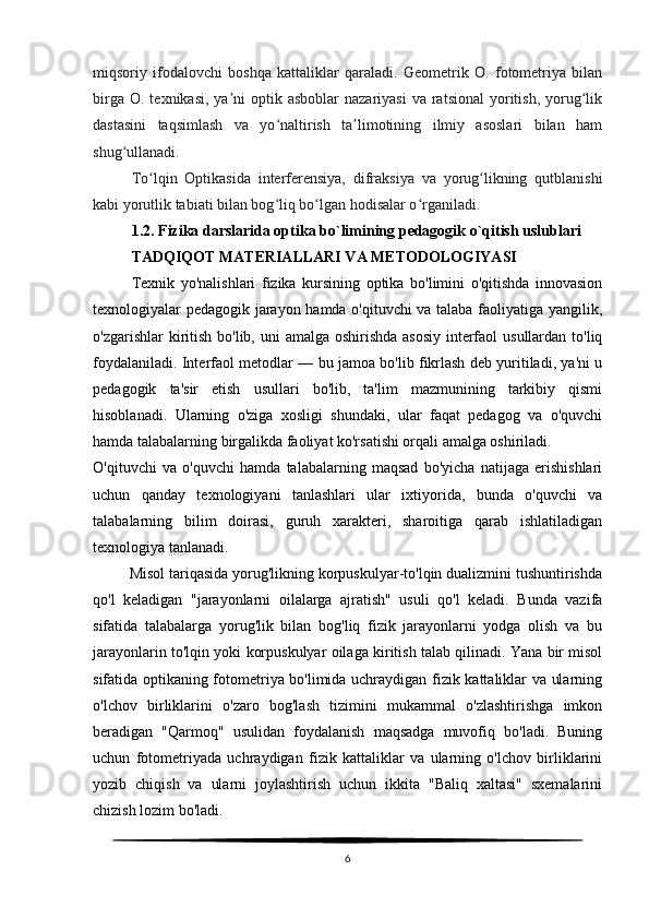 miqsoriy   ifodalovchi   boshqa   kattaliklar   qaraladi.   Geometrik   O.   fotometriya   bilan
birga  O.  texnikasi,  ya ni   optik asboblar   nazariyasi  va  ratsional  yoritish,  yorug likʼ ʻ
dastasini   taqsimlash   va   yo naltirish   ta limotining   ilmiy   asoslari   bilan   ham	
ʻ ʼ
shug ullanadi.	
ʻ
To lqin   Optikasida   interferensiya,   difraksiya   va   yorug likning   qutblanishi	
ʻ ʻ
kabi yorutlik tabiati bilan bog liq bo lgan hodisalar o rganiladi. 	
ʻ ʻ ʻ
1.2.  Fizika darslarida optika bo`limining pedagogik o`qitish uslublari
TADQIQOT MATERIALLARI VA METODOLOGIYASI
Texnik   yo'nalishlari   fizika   kursining   optika   bo'limini   o'qitishda   innovasion
texnologiyalar pedagogik jarayon hamda o'qituvchi va talaba faoliyatiga yangilik,
o'zgarishlar  kiritish bo'lib, uni  amalga oshirishda asosiy interfaol  usullardan to'liq
foydalaniladi. Interfaol metodlar — bu jamoa bo'lib fikrlash deb yuritiladi, ya'ni u
pedagogik   ta'sir   etish   usullari   bo'lib,   ta'lim   mazmunining   tarkibiy   qismi
hisoblanadi.   Ularning   o'ziga   xosligi   shundaki,   ular   faqat   pedagog   va   o'quvchi
hamda talabalarning birgalikda faoliyat ko'rsatishi orqali amalga oshiriladi.
O'qituvchi   va   o'quvchi   hamda   talabalarning   maqsad   bo'yicha   natijaga   erishishlari
uchun   qanday   texnologiyani   tanlashlari   ular   ixtiyorida,   bunda   o'quvchi   va
talabalarning   bilim   doirasi,   guruh   xarakteri,   sharoitiga   qarab   ishlatiladigan
texnologiya tanlanadi.
         Misol tariqasida yorug'likning korpuskulyar-to'lqin dualizmini tushuntirishda
qo'l   keladigan   "jarayonlarni   oilalarga   ajratish"   usuli   qo'l   keladi.   Bunda   vazifa
sifatida   talabalarga   yorug'lik   bilan   bog'liq   fizik   jarayonlarni   yodga   olish   va   bu
jarayonlarin to'lqin yoki korpuskulyar oilaga kiritish talab qilinadi. Yana bir misol
sifatida optikaning fotometriya bo'limida uchraydigan fizik kattaliklar va ularning
o'lchov   birliklarini   o'zaro   bog'lash   tizimini   mukammal   o'zlashtirishga   imkon
beradigan   "Qarmoq"   usulidan   foydalanish   maqsadga   muvofiq   bo'ladi.   Buning
uchun   fotometriyada   uchraydigan   fizik   kattaliklar   va   ularning   o'lchov   birliklarini
yozib   chiqish   va   ularni   joylashtirish   uchun   ikkita   "Baliq   xaltasi"   sxemalarini
chizish lozim bo'ladi.
6 