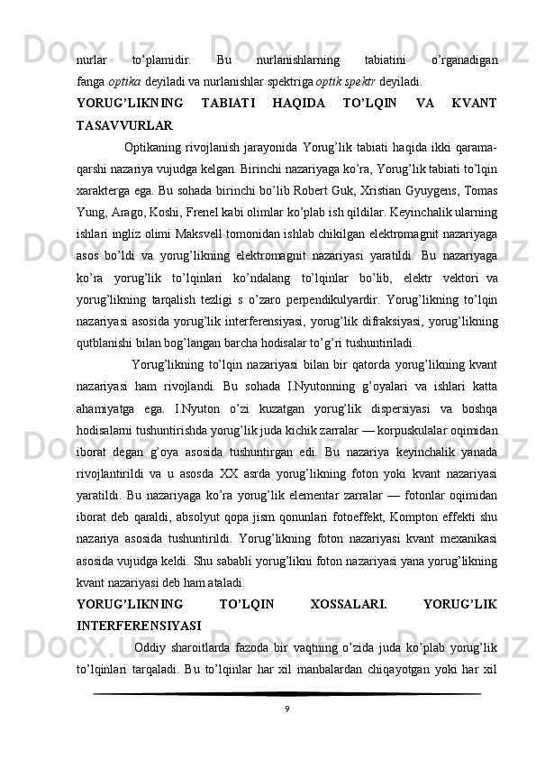 nurlar   to’plamidir.   Bu   nurlanishlarning   tabiatini   o’rganadigan
fanga   optika   deyiladi va nurlanishlar spektriga   optik spektr   deyiladi.
YORUG’LIKNING   TABIATI   HAQIDA   TO’LQIN   VA   KVANT
TASAVVURLAR
                    Optikaning   rivojlanish   jarayonida   Yorug’lik   tabiati   haqida   ikki   qarama-
qarshi nazariya vujudga kelgan. Birinchi nazariyaga ko’ra, Yorug’lik tabiati to’lqin
xarakterga ega. Bu sohada birinchi bo’lib   Robert Guk , Xristian Gyuygens, Tomas
Yung, Arago, Koshi, Frenel kabi olimlar ko’plab ish qildilar. Keyinchalik ularning
ishlari ingliz olimi Maksvell tomonidan ishlab chikilgan elektromagnit nazariyaga
asos   bo’ldi   va   yorug’likning   elektromagnit   nazariyasi   yaratildi.   Bu   nazariyaga
ko’ra   yorug’lik   to’lqinlari   ko’ndalang   to’lqinlar   bo’lib,   elektr   vektori     va
yorug’likning   tarqalish   tezligi   s   o’zaro   perpendikulyardir.   Yorug’likning   to’lqin
nazariyasi  asosida   yorug’lik  interferensiyasi,   yorug’lik  difraksiyasi,   yorug’likning
qutblanishi bilan bog’langan barcha hodisalar to’g’ri tushuntiriladi.
                      Yorug’likning   to’lqin   nazariyasi   bilan   bir   qatorda   yorug’likning   kvant
nazariyasi   ham   rivojlandi.   Bu   sohada   I.Nyutonning   g’oyalari   va   ishlari   katta
ahamiyatga   ega.   I.Nyuton   o’zi   kuzatgan   yorug’lik   dispersiyasi   va   boshqa
hodisalarni tushuntirishda yorug’lik juda kichik zarralar — korpuskulalar oqimidan
iborat   degan   g’oya   asosida   tushuntirgan   edi.   Bu   nazariya   keyinchalik   yanada
rivojlantirildi   va   u   asosda   XX   asrda   yorug’likning   foton   yoki   kvant   nazariyasi
yaratildi.   Bu   nazariyaga   ko’ra   yorug’lik   elementar   zarralar   —   fotonlar   oqimidan
iborat   deb   qaraldi,   absolyut   qopa   jism   qonunlari   fotoeffekt,   Kompton   effekti   shu
nazariya   asosida   tushuntirildi.   Yorug’likning   foton   nazariyasi   kvant   mexanikasi
asosida vujudga keldi. Shu sababli yorug’likni foton nazariyasi yana yorug’likning
kvant nazariyasi deb ham ataladi.
YORUG’LIKNING   TO’LQIN   XOSSALARI.   YORUG’LIK
INTERFERENSIYASI
                      Oddiy   sharoitlarda   fazoda   bir   vaqtning   o’zida   juda   ko’plab   yorug’lik
to’lqinlari   tarqaladi.   Bu   to’lqinlar   har   xil   manbalardan   chiqayotgan   yoki   har   xil
9 