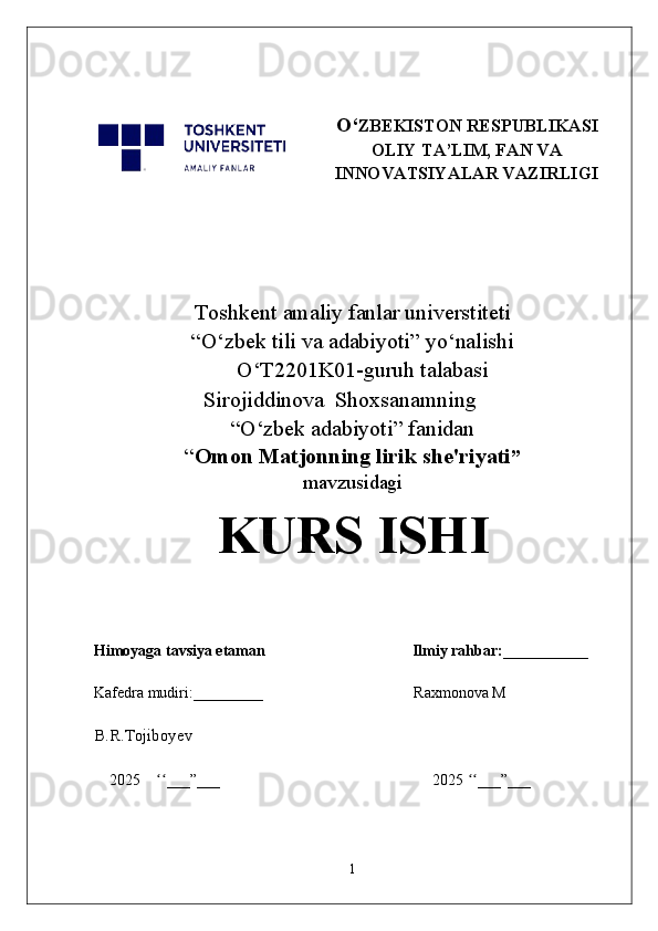 O‘ ZBEKISTON RESPUBLIKASI
OLIY TA’LIM, FAN VA
INNOVATSIYALAR VAZIRLIGI
Toshkent  a maliy fanlar universtiteti
“O‘zbek tili va adabiyoti” yo‘nalishi
      O‘T2201K01-guruh talabasi                      
Sirojiddinova  Shoxsanamning
“O‘zbek adabiyoti” fanidan
“ Omon Matjonning lirik she'riyati ”
mavzusidagi
KURS ISHI
Himoyaga tavsiya etaman                                      Ilmiy rahbar:___________
Kafedra mudiri:_________                                         Raxmonova M
B.R.Tojiboyev
2025     ___”___                                                       2025  ___”___ʻʻ ʻʻ
1 