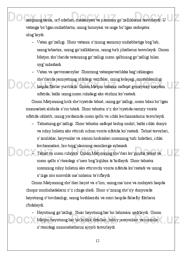 xalqining tarixi, urf-odatlari, madaniyati va jismoniy go‘zalliklarini tasvirlaydi. U 
vatanga bo‘lgan muhabbatni, uning himoyasi va unga bo‘lgan sadoqatni 
ulug‘laydi.
 Vatan go‘zalligi : Shoir vatanni o‘zining samimiy muhabbatiga bog‘lab, 
uning tabiatini, uning go‘zalliklarini, uning turli jihatlarini tasvirlaydi. Omon
Matjon she’rlarida vatanning go‘zalligi inson qalbining go‘zalligi bilan 
uyg‘unlashadi.
 Vatan va qarvonsaroylar : Shoirning vatanparvarlikka bag‘ishlangan 
she’rlarida jamiyatning oldidagi vazifalar, uning kelajagi, mustahkamligi 
haqida fikrlar yuritiladi. Omon Matjon vatanni nafaqat geosiyosiy maydon 
sifatida, balki uning inson ruhidagi aks etishini ko‘rsatadi.
Omon Matjonning lirik she’riyatida tabiat, uning go‘zalligi, inson bilan bo‘lgan 
munosabati alohida o‘rin tutadi. Shoir tabiatni o‘z she’riyatida ramziy vosita 
sifatida ishlatib, uning yordamida inson qalbi va ichki kechinmalarini tasvirlaydi.
 Tabiatning go‘zalligi : Shoir tabiatni nafaqat tashqi muhit, balki ichki dunyo 
va ruhiy holatni aks ettirish uchun vosita sifatida ko‘rsatadi. Tabiat tasvirlari,
o‘simliklar, hayvonlar va osmon hodisalari insonning turli holatlari, ichki 
kechinmalari, his-tuyg‘ularining ramzlariga aylanadi.
 Tabiat va inson ruhiyati : Omon Matjonning she’rlari ko‘pincha tabiat va 
inson qalbi o‘rtasidagi o‘zaro bog‘liqlikni ta’kidlaydi. Shoir tabiatni 
insonning ruhiy holatini aks ettiruvchi vosita sifatida ko‘rsatadi va uning 
o‘ziga xos simvolik ma’nolarini ta’riflaydi.
Omon Matjonning she’rlari hayot va o‘lim, uning ma’nosi va mohiyati haqida 
chuqur mushohadalarni o‘z ichiga oladi. Shoir o‘zining she’riy dunyosida 
hayotning o‘tuvchanligi, uning boshlanishi va oxiri haqida falsafiy fikrlarni 
ifodalaydi.
 Hayotning go‘zalligi : Shoir hayotning har bir lahzasini qadrlaydi. Omon 
Matjon hayotning har bir kichik detallari, tabiiy jarayonlari va insonlar 
o‘rtasidagi munosabatlarini ajoyib tasvirlaydi.
12 
