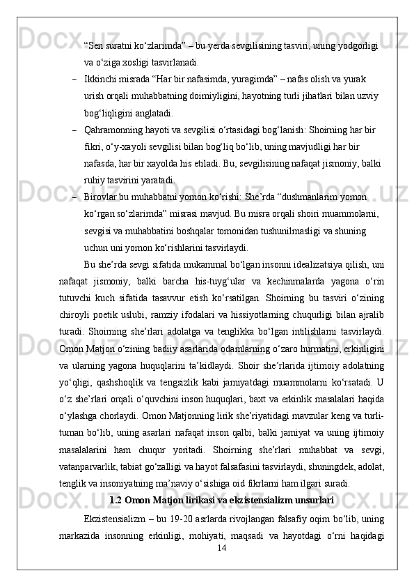 “ Sen suratni ko‘zlarimda ”  – bu yerda sevgilisining tasviri, uning yodgorligi 
va o‘ziga xosligi tasvirlanadi.
 Ikkinchi misra da  “ Har bir nafasimda, yuragimda ”  – nafas olish va yurak 
urish orqali muhabbatning doimiyligini, hayotning turli jihatlari bilan uzviy 
bog‘liqligini anglatadi.
 Qahramonning hayoti va sevgilisi o‘rtasidagi bog‘lanish : Shoirning har bir 
fikri, o‘y-xayoli sevgilisi bilan bog‘liq bo‘lib, uning mavjudligi har bir 
nafasda, har bir xayolda his etiladi. Bu, sevgilisining nafaqat jismoniy, balki 
ruhiy tasvirini yaratadi.
 Birovlar bu muhabbatni yomon ko‘rishi : She’rda  “ dushmanlarim yomon 
ko‘rgan so‘zlarimda ”  misrasi mavjud. Bu misra orqali shoiri muammolarni, 
sevgisi va muhabbatini boshqalar tomonidan tushunilmasligi va shuning 
uchun uni yomon ko‘rishlarini tasvirlaydi.
Bu she’rda sevgi sifatida mukammal bo‘lgan insonni idealizatsiya qilish, uni
nafaqat   jismoniy,   balki   barcha   his-tuyg‘ular   va   kechinmalarda   yagona   o‘rin
tutuvchi   kuch   sifatida   tasavvur   etish   ko‘rsatilgan.   Shoirning   bu   tasviri   o‘zining
chiroyli   poetik   uslubi,   ramziy   ifodalari   va   hissiyotlarning   chuqurligi   bilan   ajralib
turadi.   Shoirning   she’rlari   adolatga   va   tenglikka   bo‘lgan   intilishlarni   tasvirlaydi.
Omon Matjon o‘zining badiiy asarlarida odamlarning o‘zaro hurmatini, erkinligini
va   ularning   yagona   huquqlarini   ta’kidlaydi.   Shoir   she’rlarida   ijtimoiy   adolatning
yo‘qligi,   qashshoqlik   va   tengsizlik   kabi   jamiyatdagi   muammolarni   ko‘rsatadi.   U
o‘z she’rlari orqali o‘quvchini inson huquqlari, baxt va erkinlik masalalari haqida
o‘ylashga chorlaydi.   Omon Matjonning lirik she’riyatidagi mavzular keng va turli-
tuman   bo‘lib,   uning   asarlari   nafaqat   inson   qalbi,   balki   jamiyat   va   uning   ijtimoiy
masalalarini   ham   chuqur   yoritadi.   Shoirning   she’rlari   muhabbat   va   sevgi,
vatanparvarlik, tabiat go‘zalligi va hayot falsafasini tasvirlaydi, shuningdek, adolat,
tenglik va insoniyatning ma’naviy o‘sishiga oid fikrlarni ham ilgari suradi.
1.2 Omon Matjon lirikasi va ekzistensializm unsurlari
Ekzistensializm  – bu 19-20 asrlarda rivojlangan falsafiy oqim bo‘lib, uning
markazida   insonning   erkinligi,   mohiyati,   maqsadi   va   hayotdagi   o‘rni   haqidagi
14 