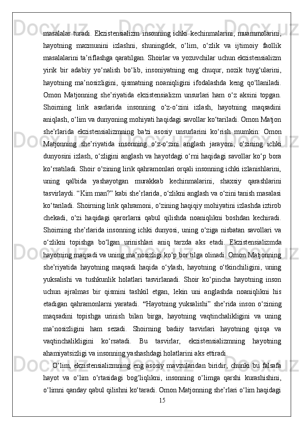 masalalar   turadi.   Ekzistensializm   insonning   ichki   kechinmalarini,   muammolarini,
hayotning   mazmunini   izlashni,   shuningdek,   o‘lim,   o‘zlik   va   ijtimoiy   faollik
masalalarini ta’riflashga qaratilgan. Shoirlar va yozuvchilar uchun ekzistensializm
yirik   bir   adabiy   yo‘nalish   bo‘lib,   insoniyatning   eng   chuqur,   nozik   tuyg‘ularini,
hayotning   ma’nosizligini,   qismatning   noaniqligini   ifodalashda   keng   qo‘llaniladi.
Omon   Matjonning   she’riyatida   ekzistensializm   unsurlari   ham   o‘z   aksini   topgan.
Shoirning   lirik   asarlarida   insonning   o‘z-o‘zini   izlash,   hayotning   maqsadini
aniqlash, o‘lim va dunyoning mohiyati haqidagi savollar ko‘tariladi. Omon Matjon
she’rlarida   ekzistensializmning   ba'zi   asosiy   unsurlarini   ko‘rish   mumkin:   Omon
Matjonning   she’riyatida   insonning   o‘z-o‘zini   anglash   jarayoni,   o‘zining   ichki
dunyosini izlash, o‘zligini anglash va hayotdagi o‘rni haqidagi savollar ko‘p bora
ko‘rsatiladi. Shoir o‘zining lirik qahramonlari orqali insonning ichki izlanishlarini,
uning   qalbida   yashayotgan   murakkab   kechinmalarini,   shaxsiy   qarashlarini
tasvirlaydi.  “ Kim man? ”  kabi she’rlarida, o‘zlikni anglash va o‘zini tanish masalasi
ko‘tariladi. Shoirning lirik qahramoni, o‘zining haqiqiy mohiyatini izlashda iztirob
chekadi,   o‘zi   haqidagi   qarorlarni   qabul   qilishda   noaniqlikni   boshdan   kechiradi.
Shoirning   she’rlarida   insonning   ichki   dunyosi,   uning   o‘ziga   nisbatan   savollari   va
o‘zlikni   topishga   bo‘lgan   urinishlari   aniq   tarzda   aks   etadi.   Ekzistensializmda
hayotning maqsadi va uning ma’nosizligi ko‘p bor tilga olinadi. Omon Matjonning
she’riyatida   hayotning   maqsadi   haqida   o‘ylash,   hayotning   o‘tkinchiligini,   uning
yuksalishi   va   tushkunlik   holatlari   tasvirlanadi.   Shoir   ko‘pincha   hayotning   inson
uchun   ajralmas   bir   qismini   tashkil   etgan,   lekin   uni   anglashda   noaniqlikni   his
etadigan   qahramonlarni   yaratadi.   “ Hayotning   yuksalishi ”   she’rida   inson   o‘zining
maqsadini   topishga   urinish   bilan   birga,   hayotning   vaqtinchalikligini   va   uning
ma’nosizligini   ham   sezadi.   Shoirning   badiiy   tasvirlari   hayotning   qisqa   va
vaqtinchalikligini   ko‘rsatadi.   Bu   tasvirlar,   ekzistensializmning   hayotning
ahamiyatsizligi va insonning yashashdagi holatlarini aks ettiradi.
O‘lim,   ekzistensializmning   eng   asosiy   mavzularidan   biridir,   chunki   bu   falsafa
hayot   va   o‘lim   o‘rtasidagi   bog‘liqlikni,   insonning   o‘limga   qarshi   kurashishini,
o‘limni qanday qabul qilishni ko‘taradi. Omon Matjonning she’rlari o‘lim haqidagi
15 