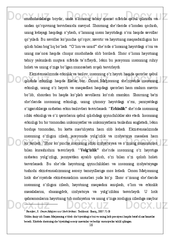 mushohadalarga   boydir,   unda   o‘limning   tabiiy   qismat   sifatida   qabul   qilinishi   va
undan   qo‘rquvning   tasvirlanishi   mavjud.   Shoirning   she’rlarida   o‘limdan   qochish,
uning  kelajagi   haqidagi  o‘ylash,  o‘limning  inson   hayotidagi  o‘rni  haqida  savollar
qo‘yiladi. Bu savollar ko‘pincha qo‘rquv, xavotir va hayotning maqsadsizligini his
qilish bilan bog‘liq bo‘ladi.   “ O‘lim va umid ”  she’rida o‘limning hayotdagi o‘rni va
uning   ma’nosi   haqida   chuqur   mushohada   olib   boriladi.   Shoir   o‘limni   hayotning
tabiiy   yakunlash   nuqtasi   sifatida   ta’riflaydi,   lekin   bu   jarayonni   insonning   ruhiy
holati va uning o‘ziga bo‘lgan munosabati orqali tasvirlaydi.
Ekzistensializmda erkinlik va tanlov, insonning o‘z hayoti haqida qarorlar qabul
qilishda   erkinligi   haqida   fikrlar   bor.   Omon   Matjonning   she’riyatida   insonning
erkinligi,   uning   o‘z   hayoti   va   maqsadlari   haqidagi   qarorlari   ham   muhim   mavzu
bo‘lib,   shoirdan   bu   haqda   ko‘plab   savollarni   ko‘rish   mumkin.   Shoirning   ba'zi
she’rlarida   insonning   erkinligi,   uning   ijtimoiy   hayotdagi   o‘rni,   jamiyatdagi
o‘zgarishlarga nisbatan erkin tanlovlari tasvirlanadi.  “ Erkinlik ”  she’rida insonning
ichki erkinligi va o‘z qarorlarini qabul qilishdagi qiyinchiliklar aks etadi. Insonning
erkinligi bu bir tomondan imkoniyatlar va imkoniyatlarni tanlashni anglatadi, lekin
boshqa   tomondan,   bu   katta   mas'uliyatni   ham   olib   keladi.   Ekzistensializmda
insonning   o‘zligini   izlash   jarayonida   yolg‘izlik   va   izolyatsiya   masalasi   ham
ko‘tariladi.  5
Shoir ko‘pincha insonning ichki izolyatsiyasi va o‘zining muammolari
bilan   kurashishini   tasvirlaydi.   “ Yolg‘izlik ”   she’rida   insonning   o‘z   hayotiga
nisbatan   yolg‘izligi,   jamiyatdan   ajralib   qolish,   o‘zi   bilan   o‘zi   qolish   holati
tasvirlanadi.   Bu   she’rda   hayotning   qiyinchiliklari   va   insonning   izolyatsiyaga
tushishi   ekzistensializmning   asosiy   tamoyillariga   mos   keladi.   Omon   Matjonning
lirik   she’riyatida   ekzistensializm   unsurlari   juda   ko‘p.   Shoir   o‘zining   she’rlarida
insonning   o‘zligini   izlash,   hayotning   maqsadini   aniqlash,   o‘lim   va   erkinlik
masalalarini,   shuningdek,   izolyatsiya   va   yolg‘izlikni   tasvirlaydi.   U   lirik
qahramonlarini hayotning tub mohiyatini va uning o‘ziga xosligini izlashga majbur
5
  Rasulov, S.   Omon Matjon va o‘zbek lirikasi .  Toshkent: Sharq, 2007. 71-B
Ushbu ilmiy ish Omon Matjonning o‘zbek she’riyatidagi o‘rni va uning lirik poeziyasi haqida batafsil ma'lumotlar 
beradi. Kitobda shoirning she’riyatidagi asosiy mavzular va badiiy xususiyatlar tahlil qilingan.
16 