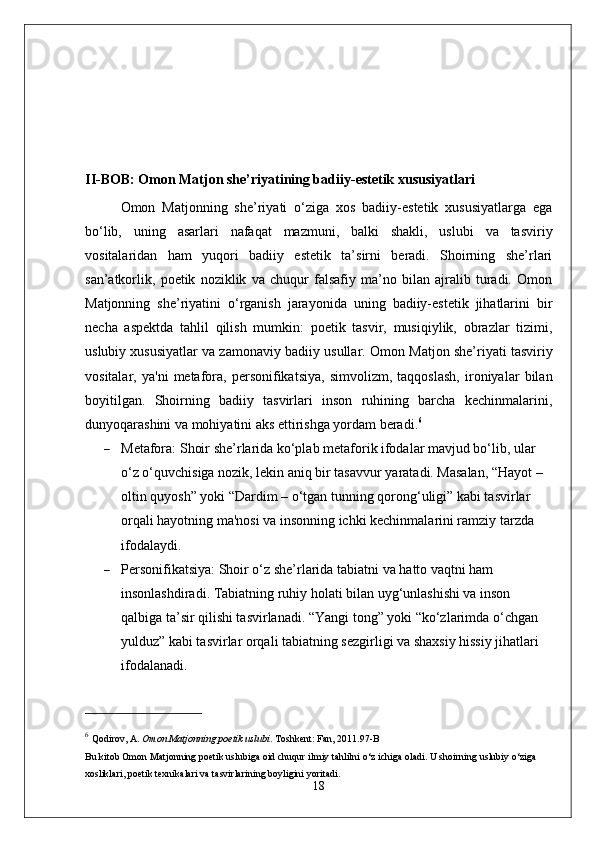II-BOB: Omon Matjon she’riyatining badiiy-estetik xususiyatlari
Omon   Matjonning   she’riyati   o‘ziga   xos   badiiy-estetik   xususiyatlarga   ega
bo‘lib,   uning   asarlari   nafaqat   mazmuni,   balki   shakli,   uslubi   va   tasviriy
vositalaridan   ham   yuqori   badiiy   estetik   ta’sirni   beradi.   Shoirning   she’rlari
san’atkorlik,   poetik   noziklik   va   chuqur   falsafiy   ma’no   bilan   ajralib   turadi.   Omon
Matjonning   she’riyatini   o‘rganish   jarayonida   uning   badiiy-estetik   jihatlarini   bir
necha   aspektda   tahlil   qilish   mumkin:   poetik   tasvir,   musiqiylik,   obrazlar   tizimi,
uslubiy xususiyatlar va zamonaviy badiiy usullar.   Omon Matjon she’riyati tasviriy
vositalar,   ya'ni   metafora,   personifikatsiya,   simvolizm,   taqqoslash,   ironiyalar   bilan
boyitilgan.   Shoirning   badiiy   tasvirlari   inson   ruhining   barcha   kechinmalarini,
dunyoqarashini va mohiyatini aks ettirishga yordam beradi. 6
 Metafora : Shoir she’rlarida ko‘plab metaforik ifodalar mavjud bo‘lib, ular 
o‘z o‘quvchisiga nozik, lekin aniq bir tasavvur yaratadi. Masalan, “Hayot – 
oltin quyosh” yoki “Dardim – o‘tgan tunning qorong‘uligi” kabi tasvirlar 
orqali hayotning ma'nosi va insonning ichki kechinmalarini ramziy tarzda 
ifodalaydi.
 Personifikatsiya : Shoir o‘z she’rlarida tabiatni va hatto vaqtni ham 
insonlashdiradi. Tabiatning ruhiy holati bilan uyg‘unlashishi va inson 
qalbiga ta’sir qilishi tasvirlanadi. “Yangi tong” yoki “ko‘zlarimda o‘chgan 
yulduz” kabi tasvirlar orqali tabiatning sezgirligi va shaxsiy hissiy jihatlari 
ifodalanadi.
6
  Qodirov, A .  Omon Matjonning poetik uslubi .  Toshkent: Fan, 2011. 97-B
Bu kitob Omon Matjonning poetik uslubiga oid chuqur ilmiy tahlilni o‘z ichiga oladi. U shoirning uslubiy o‘ziga 
xosliklari, poetik texnikalari va tasvirlarining boyligini yoritadi.
18 