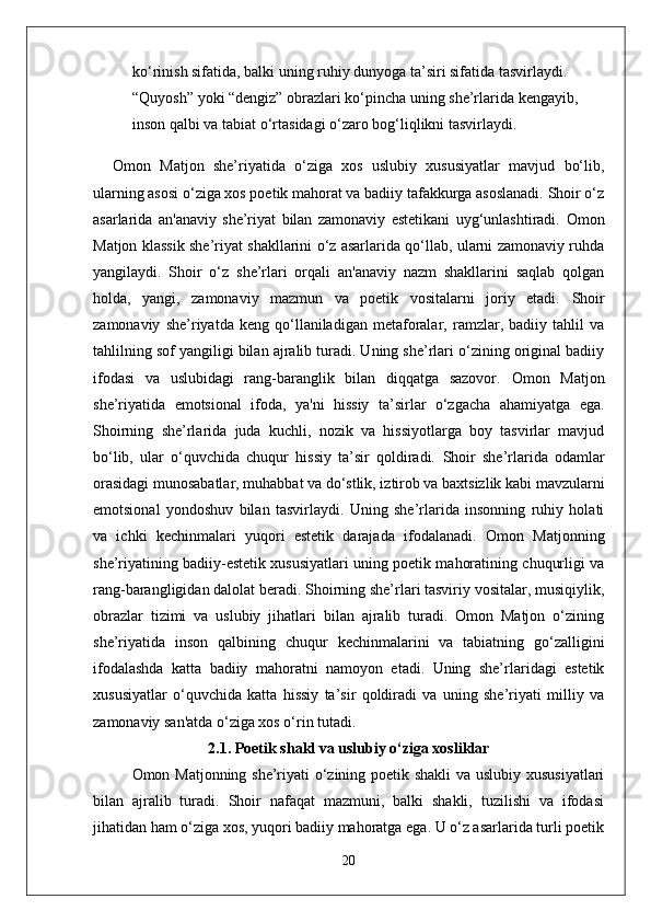 ko‘rinish sifatida, balki uning ruhiy dunyoga ta’siri sifatida tasvirlaydi. 
“Quyosh” yoki “dengiz” obrazlari ko‘pincha uning she’rlarida kengayib, 
inson qalbi va tabiat o‘rtasidagi o‘zaro bog‘liqlikni tasvirlaydi.
Omon   Matjon   she’riyatida   o‘ziga   xos   uslubiy   xususiyatlar   mavjud   bo‘lib,
ularning asosi o‘ziga xos poetik mahorat va badiiy tafakkurga asoslanadi. Shoir o‘z
asarlarida   an'anaviy   she’riyat   bilan   zamonaviy   estetikani   uyg‘unlashtiradi.   Omon
Matjon klassik she’riyat shakllarini o‘z asarlarida qo‘llab, ularni zamonaviy ruhda
yangilaydi.   Shoir   o‘z   she’rlari   orqali   an'anaviy   nazm   shakllarini   saqlab   qolgan
holda,   yangi,   zamonaviy   mazmun   va   poetik   vositalarni   joriy   etadi.   Shoir
zamonaviy   she’riyatda   keng   qo‘llaniladigan   metaforalar,   ramzlar,   badiiy   tahlil   va
tahlilning sof yangiligi bilan ajralib turadi. Uning she’rlari o‘zining original badiiy
ifodasi   va   uslubidagi   rang-baranglik   bilan   diqqatga   sazovor.   Omon   Matjon
she’riyatida   emotsional   ifoda,   ya'ni   hissiy   ta’sirlar   o‘zgacha   ahamiyatga   ega.
Shoirning   she’rlarida   juda   kuchli,   nozik   va   hissiyotlarga   boy   tasvirlar   mavjud
bo‘lib,   ular   o‘quvchida   chuqur   hissiy   ta’sir   qoldiradi.   Shoir   she’rlarida   odamlar
orasidagi munosabatlar, muhabbat va do‘stlik, iztirob va baxtsizlik kabi mavzularni
emotsional   yondoshuv   bilan   tasvirlaydi.   Uning   she’rlarida   insonning   ruhiy   holati
va   ichki   kechinmalari   yuqori   estetik   darajada   ifodalanadi.   Omon   Matjonning
she’riyatining badiiy-estetik xususiyatlari uning poetik mahoratining chuqurligi va
rang-barangligidan dalolat beradi. Shoirning she’rlari tasviriy vositalar, musiqiylik,
obrazlar   tizimi   va   uslubiy   jihatlari   bilan   ajralib   turadi.   Omon   Matjon   o‘zining
she’riyatida   inson   qalbining   chuqur   kechinmalarini   va   tabiatning   go‘zalligini
ifodalashda   katta   badiiy   mahoratni   namoyon   etadi.   Uning   she’rlaridagi   estetik
xususiyatlar   o‘quvchida   katta   hissiy   ta’sir   qoldiradi   va   uning   she’riyati   milliy   va
zamonaviy san'atda o‘ziga xos o‘rin tutadi.
2.1. Poetik shakl va uslubiy o‘ziga xosliklar
Omon Matjonning she’riyati o‘zining poetik shakli  va uslubiy xususiyatlari
bilan   ajralib   turadi.   Shoir   nafaqat   mazmuni,   balki   shakli,   tuzilishi   va   ifodasi
jihatidan ham o‘ziga xos, yuqori badiiy mahoratga ega. U o‘z asarlarida turli poetik
20 