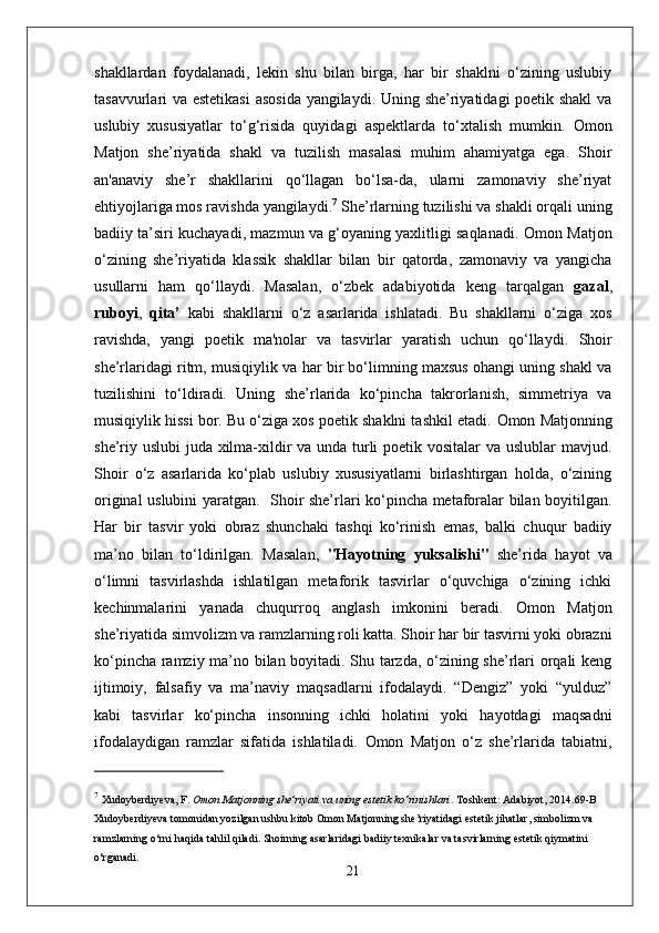 shakllardan   foydalanadi,   lekin   shu   bilan   birga,   har   bir   shaklni   o‘zining   uslubiy
tasavvurlari va estetikasi  asosida yangilaydi. Uning she’riyatidagi poetik shakl  va
uslubiy   xususiyatlar   to‘g‘risida   quyidagi   aspektlarda   to‘xtalish   mumkin .   Omon
Matjon   she’riyatida   shakl   va   tuzilish   masalasi   muhim   ahamiyatga   ega.   Shoir
an'anaviy   she’r   shakllarini   qo‘llagan   bo‘lsa-da,   ularni   zamonaviy   she’riyat
ehtiyojlariga mos ravishda yangilaydi. 7
 She’rlarning tuzilishi va shakli orqali uning
badiiy ta’siri kuchayadi, mazmun va g‘oyaning yaxlitligi saqlanadi.   Omon Matjon
o‘zining   she’riyatida   klassik   shakllar   bilan   bir   qatorda,   zamonaviy   va   yangicha
usullarni   ham   qo‘llaydi.   Masalan,   o‘zbek   adabiyotida   keng   tarqalgan   gazal ,
ruboyi ,   qita’   kabi   shakllarni   o‘z   asarlarida   ishlatadi.   Bu   shakllarni   o‘ziga   xos
ravishda,   yangi   poetik   ma'nolar   va   tasvirlar   yaratish   uchun   qo‘llaydi.   Shoir
she’rlaridagi ritm, musiqiylik va har bir bo‘limning maxsus ohangi uning shakl va
tuzilishini   to‘ldiradi.   Uning   she’rlarida   ko‘pincha   takrorlanish,   simmetriya   va
musiqiylik hissi bor. Bu o‘ziga xos poetik shaklni tashkil etadi.   Omon Matjonning
she’riy uslubi juda xilma-xildir va unda turli  poetik vositalar  va uslublar mavjud.
Shoir   o‘z   asarlarida   ko‘plab   uslubiy   xususiyatlarni   birlashtirgan   holda,   o‘zining
original uslubini yaratgan.     Shoir she’rlari ko‘pincha metaforalar bilan boyitilgan.
Har   bir   tasvir   yoki   obraz   shunchaki   tashqi   ko‘rinish   emas,   balki   chuqur   badiiy
ma’no   bilan   to‘ldirilgan.   Masalan,   "Hayotning   yuksalishi"   she’rida   hayot   va
o‘limni   tasvirlashda   ishlatilgan   metaforik   tasvirlar   o‘quvchiga   o‘zining   ichki
kechinmalarini   yanada   chuqurroq   anglash   imkonini   beradi.   Omon   Matjon
she’riyatida simvolizm va ramzlarning roli katta. Shoir har bir tasvirni yoki obrazni
ko‘pincha ramziy ma’no bilan boyitadi. Shu tarzda, o‘zining she’rlari orqali keng
ijtimoiy,   falsafiy   va   ma’naviy   maqsadlarni   ifodalaydi.   “Dengiz”   yoki   “yulduz”
kabi   tasvirlar   ko‘pincha   insonning   ichki   holatini   yoki   hayotdagi   maqsadni
ifodalaydigan   ramzlar   sifatida   ishlatiladi.   Omon   Matjon   o‘z   she’rlarida   tabiatni,
7
  Xudoyberdiyeva, F .  Omon Matjonning she’riyati va uning estetik ko‘rinishlari .  Toshkent: Adabiyot, 2014. 69-B
Xudoyberdiyeva tomonidan yozilgan ushbu kitob Omon Matjonning she’riyatidagi estetik jihatlar, simbolizm va 
ramzlarning o‘rni haqida tahlil qiladi. Shoirning asarlaridagi badiiy texnikalar va tasvirlarning estetik qiymatini 
o‘rganadi.
21 