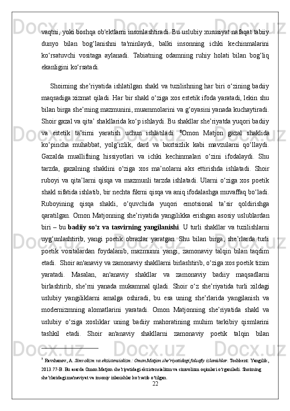 vaqtni, yoki boshqa ob'ektlarni insonlashtiradi. Bu uslubiy xususiyat nafaqat tabiiy
dunyo   bilan   bog‘lanishni   ta'minlaydi,   balki   insonning   ichki   kechinmalarini
ko‘rsatuvchi   vositaga   aylanadi.   Tabiatning   odamning   ruhiy   holati   bilan   bog‘liq
ekanligini ko‘rsatadi.
Shoirning she’riyatida ishlatilgan shakl  va tuzilishning har biri o‘zining badiiy
maqsadiga xizmat qiladi. Har bir shakl o‘ziga xos estetik ifoda yaratadi, lekin shu
bilan birga she’rning mazmunini, muammolarini va g‘oyasini yanada kuchaytiradi.
Shoir gazal va qita’ shakllarida ko‘p ishlaydi. Bu shakllar she’riyatda yuqori badiiy
va   estetik   ta’sirni   yaratish   uchun   ishlatiladi.   8
Omon   Matjon   gazal   shaklida
ko‘pincha   muhabbat,   yolg‘izlik,   dard   va   baxtsizlik   kabi   mavzularni   qo‘llaydi.
Gazalda   muallifning   hissiyotlari   va   ichki   kechinmalari   o‘zini   ifodalaydi.   Shu
tarzda,   gazalning   shaklini   o‘ziga   xos   ma’nolarni   aks   ettirishda   ishlatadi.   Shoir
ruboyi   va   qita’larni   qisqa   va   mazmunli   tarzda   ishlatadi.   Ularni   o‘ziga   xos   poetik
shakl sifatida ishlatib, bir nechta fikrni qisqa va aniq ifodalashga muvaffaq bo‘ladi.
Ruboyining   qisqa   shakli,   o‘quvchida   yuqori   emotsional   ta’sir   qoldirishga
qaratilgan.   Omon  Matjonning  she’riyatida  yangilikka  erishgan   asosiy   uslublardan
biri  – bu   badiiy so‘z va tasvirning yangilanishi . U turli  shakllar va tuzilishlarni
uyg‘unlashtirib,   yangi   poetik   obrazlar   yaratgan.   Shu   bilan   birga,   she’rlarda   turli
poetik   vositalardan   foydalanib,   mazmunni   yangi,   zamonaviy   talqin   bilan   taqdim
etadi.    Shoir an'anaviy va zamonaviy shakllarni birlashtirib, o‘ziga xos poetik tizim
yaratadi.   Masalan,   an'anaviy   shakllar   va   zamonaviy   badiiy   maqsadlarni
birlashtirib,   she’rni   yanada   mukammal   qiladi.   Shoir   o‘z   she’riyatida   turli   xildagi
uslubiy   yangiliklarni   amalga   oshiradi,   bu   esa   uning   she’rlarida   yangilanish   va
modernizmning   alomatlarini   yaratadi.   Omon   Matjonning   she’riyatida   shakl   va
uslubiy   o‘ziga   xosliklar   uning   badiiy   mahoratining   muhim   tarkibiy   qismlarini
tashkil   etadi.   Shoir   an'anaviy   shakllarni   zamonaviy   poetik   talqin   bilan
8
  Ravshanov, A.   Simvolizm va ekzistensializm: Omon Matjon she’riyatidagi falsafiy izlanishlar .  Toshkent: Yangilik,
2013. 77-B.  Bu asarda Omon Matjon she’riyatidagi ekzistensializm va simvolizm oqimlari o‘rganiladi. Shoirning 
she’rlaridagi ma'naviyat va insoniy izlanishlar ko‘rsatib o‘tilgan.
22 