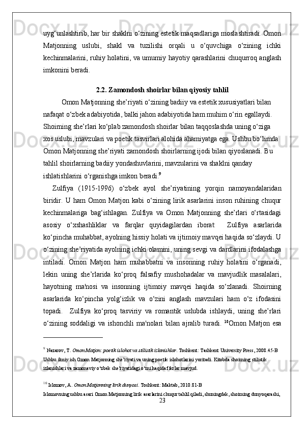 uyg‘unlashtirib, har bir shaklni o‘zining estetik maqsadlariga moslashtiradi. Omon
Matjonning   uslubi,   shakl   va   tuzilishi   orqali   u   o‘quvchiga   o‘zining   ichki
kechinmalarini, ruhiy holatini, va umumiy hayotiy qarashlarini chuqurroq anglash
imkonini beradi.
2.2. Zamondosh shoirlar bilan qiyosiy tahlil
Omon Matjonning she’riyati o‘zining badiiy va estetik xususiyatlari bilan 
nafaqat o‘zbek adabiyotida, balki jahon adabiyotida ham muhim o‘rin egallaydi. 
Shoirning she’rlari ko‘plab zamondosh shoirlar bilan taqqoslashda uning o‘ziga 
xos uslubi, mavzulari va poetik tasvirlari alohida ahamiyatga ega. Ushbu bo‘limda 
Omon Matjonning she’riyati zamondosh shoirlarning ijodi bilan qiyoslanadi. Bu 
tahlil shoirlarning badiiy yondashuvlarini, mavzularini va shaklni qanday 
ishlatishlarini o‘rganishga imkon beradi. 9
Zulfiya   (1915-1996)   o‘zbek   ayol   she’riyatining   yorqin   namoyandalaridan
biridir.   U   ham   Omon   Matjon   kabi   o‘zining   lirik   asarlarini   inson   ruhining   chuqur
kechinmalariga   bag‘ishlagan.   Zulfiya   va   Omon   Matjonning   she’rlari   o‘rtasidagi
asosiy   o‘xshashliklar   va   farqlar   quyidagilardan   iborat:     Zulfiya   asarlarida
ko‘pincha muhabbat, ayolning hissiy holati va ijtimoiy mavqei haqida so‘zlaydi. U
o‘zining she’riyatida ayolning ichki olamini, uning sevgi va dardlarini ifodalashga
intiladi.   Omon   Matjon   ham   muhabbatni   va   insonning   ruhiy   holatini   o‘rganadi,
lekin   uning   she’rlarida   ko‘proq   falsafiy   mushohadalar   va   mavjudlik   masalalari,
hayotning   ma'nosi   va   insonning   ijtimoiy   mavqei   haqida   so‘zlanadi.   Shoirning
asarlarida   ko‘pincha   yolg‘izlik   va   o‘zini   anglash   mavzulari   ham   o‘z   ifodasini
topadi.     Zulfiya   ko‘proq   tasviriy   va   romantik   uslubda   ishlaydi,   uning   she’rlari
o‘zining   soddaligi   va   ishonchli   ma'nolari   bilan   ajralib   turadi.   10
Omon   Matjon   esa
9
  Nazarov, T.   Omon Matjon: poetik islohot va stilistik izlanishlar .  Toshkent: Tashkent University Press, 2008. 45-B
Ushbu ilmiy ish Omon Matjonning she’riyati va uning poetik islohotlarini yoritadi. Kitobda shoirning stilistik 
izlanishlari va zamonaviy o‘zbek she’riyatidagi o‘rni haqida fikrlar mavjud.
10
  Islomov, A.   Omon Matjonning lirik dunyosi .  Toshkent: Maktab, 2010. 81-B
Islomovning ushbu asari Omon Matjonning lirik asarlarini chuqur tahlil qiladi, shuningdek, shoirning dunyoqarashi, 
23 
