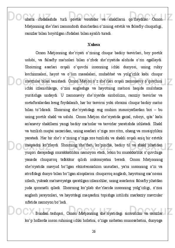 ularni   ifodalashda   turli   poetik   vositalar   va   shakllarni   qo‘llaydilar.   Omon
Matjonning she’rlari zamondosh shoirlardan o‘zining estetik va falsafiy chuqurligi,
ramzlar bilan boyitilgan ifodalari bilan ajralib turadi.
X ulosa
Omon   Matjonning   she’riyati   o‘zining   chuqur   badiiy   tasvirlari,   boy   poetik
uslubi,   va   falsafiy   ma'nolari   bilan   o‘zbek   she’riyatida   alohida   o‘rin   egallaydi.
Shoirning   asarlari   orqali   o‘quvchi   insonning   ichki   dunyosi,   uning   ruhiy
kechinmalari,   hayot   va   o‘lim   masalalari,   muhabbat   va   yolg‘izlik   kabi   chuqur
mavzular bilan tanishadi. Omon Matjon o‘z she’rlari orqali zamonaviy o‘quvchini
ichki   izlanishlarga,   o‘zini   anglashga   va   hayotning   ma'nosi   haqida   mulohaza
yuritishga   undaydi.   U   zamonaviy   she’riyatda   simbolizm,   ramziy   tasvirlar   va
metaforalardan keng foydalanib, har bir tasvirni yoki obrazni chuqur badiiy ma'no
bilan   to‘ldiradi.   Shoirning   she’riyatidagi   eng   muhim   xususiyatlardan   biri   –   bu
uning   poetik   shakl   va   uslubi.   Omon   Matjon   she’riyatida   gazal,   ruboyi,   qita’   kabi
an'anaviy   shakllarni   yangi   badiiy   ma'nolar   va   tasvirlar   yaratishda   ishlatadi.   Shakl
va tuzilish nuqtai nazaridan, uning asarlari o‘ziga xos ritm, ohang va musiqiylikni
yaratadi. Har bir she’r o‘zining o‘ziga xos tuzilishi va shakli orqali aniq bir estetik
maqsadni   ko‘zlaydi.   Shoirning   she’rlari,   ko‘pincha,   badiiy   til   va   shakl   jihatidan
yuqori darajadagi murakkablikni namoyon etadi, lekin bu murakkablik o‘quvchiga
yanada   chuqurroq   tafakkur   qilish   imkoniyatini   beradi.   Omon   Matjonning
she’riyatida   mavjud   bo‘lgan   ekzistensializm   unsurlari,   ya'ni   insonning   o‘zi   va
atrofidagi dunyo bilan bo‘lgan aloqalarini chuqurroq anglash, hayotning ma’nosini
izlash, yuksak ma'naviyatga qaratilgan izlanishlar, uning asarlarini falsafiy jihatdan
juda   qimmatli   qiladi.   Shoirning   ko‘plab   she’rlarida   insonning   yolg‘izligi,   o‘zini
anglash   jarayonlari,   va   hayotdagi   maqsadini   topishga   intilishi   markaziy  mavzular
sifatida namoyon bo‘ladi.
Bundan   tashqari,   Omon   Matjonning   she’riyatidagi   simvolizm   va   ramzlar
ko‘p hollarda inson ruhining ichki holatini, o‘ziga nisbatan munosabatini, dunyoga
26 