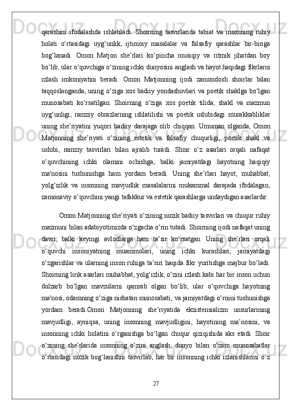 qarashini   ifodalashda   ishlatiladi.   Shoirning   tasvirlarida   tabiat   va   insonning   ruhiy
holati   o‘rtasidagi   uyg‘unlik,   ijtimoiy   masalalar   va   falsafiy   qarashlar   bir-biriga
bog‘lanadi.   Omon   Matjon   she’rlari   ko‘pincha   musiqiy   va   ritmik   jihatdan   boy
bo‘lib, ular o‘quvchiga o‘zining ichki dunyosini anglash va hayot haqidagi fikrlarni
izlash   imkoniyatini   beradi.   Omon   Matjonning   ijodi   zamondosh   shoirlar   bilan
taqqoslanganda, uning o‘ziga xos badiiy yondashuvlari va poetik shaklga bo‘lgan
munosabati   ko‘rsatilgan.   Shoirning   o‘ziga   xos   poetik   tilida,   shakl   va   mazmun
uyg‘unligi,   ramziy   obrazlarning   ishlatilishi   va   poetik   uslubidagi   murakkabliklar
uning   she’riyatini   yuqori   badiiy   darajaga   olib   chiqqan.   Umuman   olganda,   Omon
Matjonning   she’riyati   o‘zining   estetik   va   falsafiy   chuqurligi,   poetik   shakl   va
uslubi,   ramziy   tasvirlari   bilan   ajralib   turadi.   Shoir   o‘z   asarlari   orqali   nafaqat
o‘quvchining   ichki   olamini   ochishga,   balki   jamiyatdagi   hayotning   haqiqiy
ma'nosini   tushunishga   ham   yordam   beradi.   Uning   she’rlari   hayot,   muhabbat,
yolg‘izlik   va   insonning   mavjudlik   masalalarini   mukammal   darajada   ifodalagan,
zamonaviy o‘quvchini yangi tafakkur va estetik qarashlarga undaydigan asarlardir.
Omon Matjonning she’riyati o‘zining nozik badiiy tasvirlari va chuqur ruhiy
mazmuni bilan adabiyotimizda o‘zgacha o‘rin tutadi. Shoirning ijodi nafaqat uning
davri,   balki   keyingi   avlodlarga   ham   ta’sir   ko‘rsatgan.   Uning   she’rlari   orqali
o‘quvchi   insoniyatning   muammolari,   uning   ichki   kurashlari,   jamiyatdagi
o‘zgarishlar va ularning inson ruhiga ta’siri haqida fikr yuritishga majbur bo‘ladi.
Shoirning lirik asarlari muhabbat, yolg‘izlik, o‘zini izlash kabi har bir inson uchun
dolzarb   bo‘lgan   mavzularni   qamrab   olgan   bo‘lib,   ular   o‘quvchiga   hayotning
ma'nosi, odamning o‘ziga nisbatan munosabati, va jamiyatdagi o‘rnini tushunishga
yordam   beradi.Omon   Matjonning   she’riyatida   ekzistensializm   unsurlarining
mavjudligi,   ayniqsa,   uning   insonning   mavjudligini,   hayotining   ma’nosini,   va
insonning   ichki   holatini   o‘rganishga   bo‘lgan   chuqur   qiziqishida   aks   etadi.   Shoir
o‘zining   she’rlarida   insonning   o‘zini   anglash,   dunyo   bilan   o‘zaro   munosabatlar
o‘rtasidagi   nozik   bog‘lanishni   tasvirlab,   har   bir   insonning   ichki   izlanishlarini   o‘z
27 