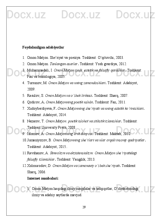 Foydalanilgan adabiyotlar
1. Omon Matjon.  She’riyat va poeziya .  Toshkent: O‘qituvchi, 2003.
2. Omon Matjon.  Tanlangan asarlar .  Toshkent: Yosh gvardiya, 2012.
3. Muhammadali, I.  Omon Matjon ijodi: estetik va falsafiy qarashlar .  Toshkent: 
Fan va texnologiya, 2005.
4. Tursunov, M.  Omon Matjon va uning zamondoshlari .  Toshkent: Adabiyot, 
2009.
5. Rasulov, S.   Omon Matjon va o‘zbek lirikasi .  Toshkent: Sharq, 2007.
6. Qodirov, A .  Omon Matjonning poetik uslubi .  Toshkent: Fan, 2011.
7. Xudoyberdiyeva, F .  Omon Matjonning she’riyati va uning estetik ko‘rinishlari .  
Toshkent: Adabiyot, 2014.
8. Nazarov, T.   Omon Matjon: poetik islohot va stilistik izlanishlar .  Toshkent: 
Tashkent University Press, 2008.
9. Islomov, A.   Omon Matjonning lirik dunyosi .  Toshkent: Maktab, 2010.
10. Jumaniyozov, B.   Omon Matjonning she’rlari va ular orqali insoniy qadriyatlar .
Toshkent: Adabiyot, 2015..
11. Ravshanov, A.   Simvolizm va ekzistensializm: Omon Matjon she’riyatidagi 
falsafiy izlanishlar .  Toshkent: Yangilik, 2013.
12. Xolmurodov, D.  Omon Matjon va zamonaviy o‘zbek she’riyati .  Toshkent: 
Sharq, 2006.
Internet manbalari:
1. Omon Matjon haqidagi ilmiy maqolalar va tadqiqotlar, O‘zbekistondagi 
ilmiy va adabiy saytlarda mavjud.
29 