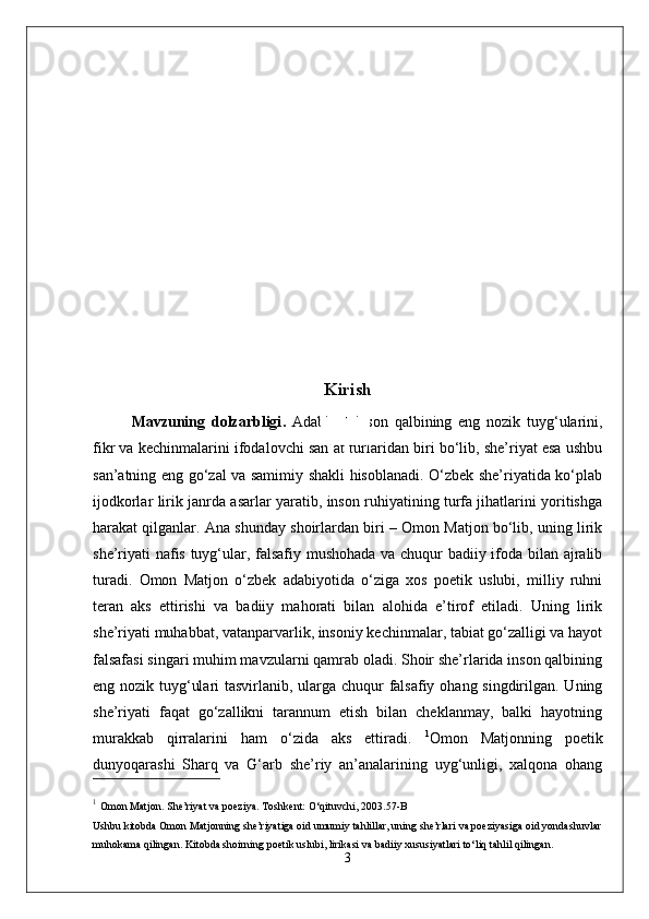 Kirish
Mavzuning   dolzarbligi .   Adabiyot   inson   qalbining   eng   nozik   tuyg‘ularini,
fikr va kechinmalarini ifodalovchi san’at turlaridan biri bo‘lib, she’riyat esa ushbu
san’atning eng go‘zal va samimiy shakli hisoblanadi. O‘zbek she’riyatida ko‘plab
ijodkorlar lirik janrda asarlar yaratib, inson ruhiyatining turfa jihatlarini yoritishga
harakat qilganlar. Ana shunday shoirlardan biri – Omon Matjon bo‘lib, uning lirik
she’riyati nafis tuyg‘ular, falsafiy mushohada va chuqur badiiy ifoda bilan ajralib
turadi.   Omon   Matjon   o‘zbek   adabiyotida   o‘ziga   xos   poetik   uslubi,   milliy   ruhni
teran   aks   ettirishi   va   badiiy   mahorati   bilan   alohida   e’tirof   etiladi.   Uning   lirik
she’riyati muhabbat, vatanparvarlik, insoniy kechinmalar, tabiat go‘zalligi va hayot
falsafasi singari muhim mavzularni qamrab oladi. Shoir she’rlarida inson qalbining
eng nozik tuyg‘ulari  tasvirlanib, ularga chuqur falsafiy ohang singdirilgan. Uning
she’riyati   faqat   go‘zallikni   tarannum   etish   bilan   cheklanmay,   balki   hayotning
murakkab   qirralarini   ham   o‘zida   aks   ettiradi.   1
Omon   Matjonning   poetik
dunyoqarashi   Sharq   va   G‘arb   she’riy   an’analarining   uyg‘unligi,   xalqona   ohang
1
  Omon Matjon.  She’riyat va poeziya .  Toshkent: O‘qituvchi, 2003. 57-B
Ushbu kitobda Omon Matjonning she’riyatiga oid umumiy tahlillar, uning she’rlari va poeziyasiga oid yondashuvlar
muhokama qilingan. Kitobda shoirning poetik uslubi, lirikasi va badiiy xususiyatlari to‘liq tahlil qilingan.
3 