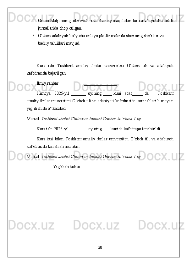 2. Omon Matjonning intervyulari va shaxsiy maqolalari turli adabiyotshunoslik
jurnallarida chop etilgan.
3. O‘zbek adabiyoti bo‘yicha onlayn platformalarda shoirning she’rlari va 
badiiy tahlillari mavjud.
Kurs   ishi   T oshkent   amaliy   fanlar   universiteti   O‘zbek   tili   va   adabiyoti
kafedrasida bajarilgan.
Ilmiy rahbar:                      _______________   
Himoya     2025-yil   _______   oyining   ____   kuni     soat_____   da           T oshkent
amaliy fanlar universiteti  O‘zbek tili va adabiyoti kafedrasida kurs ishlari himoyasi
yig‘ilishida o‘tkaziladi.
Manzil:  Toshkent shahri Chilonzor tumani Gavhar ko‘chasi 1-uy
Kurs ishi 2025-yil  ________oyining ___ kunida kafedraga topshirildi.
Kurs   ishi   bilan   T oshkent   amaliy   fanlar   universiteti   O‘zbek   tili   va   adabiyoti
kafedrasida tanishish mumkin.  
Manzil:  Toshkent shahri Chilonzor tumani Gavhar ko‘chasi 1-uy
               Yig‘ilish kotibi:              _______________
                                                           
30 