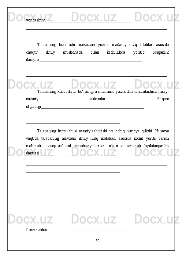 yondashuvi________________________________________
______ ____________________________________________________________
____________________________________________
Talabaning   kurs   ishi   mavzusini   yozma   madaniy   nutq   talablari   asosida
chuqur   ilmiy   mushohada   bilan   izchillikda   yoritib   berganlik
darajasi________________________________________________
____________ ______________________________________________________
__________________________________________________________________
_________________________________
Talabaning kurs ishida ko‘rarilgan muammo yuzasidan umumlashma ilmiy-
nazariy   xulosalar   chiqara
olganligi ________________________________________________
__________________________________________________________________
____________________________________________
Talabaning   kurs   ishini   rasmiylashtirishi   va   ochiq   himoya   qilishi.   Himoya
vaqtida   talabaning   mavzuni   ilmiy   nutq   malakasi   asosida   izchil   yorita   berish
mahorati,     uning   axborot   texnologiyalaridan   to‘g‘ri   va   samarali   foydalanganlik
darajasi_________________________________________________
__________________________________________________________________
____________________________________________
Ilmiy rahbar                 _____________________________
32 