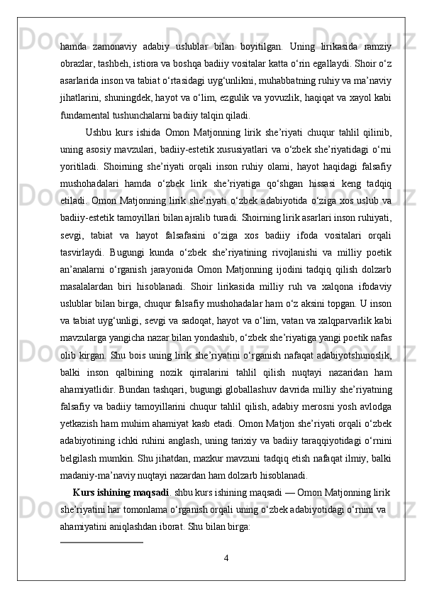 hamda   zamonaviy   adabiy   uslublar   bilan   boyitilgan.   Uning   lirikasida   ramziy
obrazlar, tashbeh, istiora va boshqa badiiy vositalar katta o‘rin egallaydi. Shoir o‘z
asarlarida inson va tabiat o‘rtasidagi uyg‘unlikni, muhabbatning ruhiy va ma’naviy
jihatlarini, shuningdek, hayot va o‘lim, ezgulik va yovuzlik, haqiqat va xayol kabi
fundamental tushunchalarni badiiy talqin qiladi.
Ushbu   kurs   ishida   Omon   Matjonning   lirik   she’riyati   chuqur   tahlil   qilinib,
uning asosiy mavzulari, badiiy-estetik xususiyatlari va o‘zbek she’riyatidagi o‘rni
yoritiladi.   Shoirning   she’riyati   orqali   inson   ruhiy   olami,   hayot   haqidagi   falsafiy
mushohadalari   hamda   o‘zbek   lirik   she’riyatiga   qo‘shgan   hissasi   keng   tadqiq
etiladi.   Omon   Matjonning   lirik   she’riyati   o‘zbek   adabiyotida   o‘ziga   xos   uslub   va
badiiy-estetik tamoyillari bilan ajralib turadi. Shoirning lirik asarlari inson ruhiyati,
sevgi,   tabiat   va   hayot   falsafasini   o‘ziga   xos   badiiy   ifoda   vositalari   orqali
tasvirlaydi.   Bugungi   kunda   o‘zbek   she’riyatining   rivojlanishi   va   milliy   poetik
an’analarni   o‘rganish   jarayonida   Omon   Matjonning   ijodini   tadqiq   qilish   dolzarb
masalalardan   biri   hisoblanadi.   Shoir   lirikasida   milliy   ruh   va   xalqona   ifodaviy
uslublar bilan birga, chuqur falsafiy mushohadalar ham o‘z aksini topgan. U inson
va tabiat uyg‘unligi, sevgi va sadoqat, hayot va o‘lim, vatan va xalqparvarlik kabi
mavzularga yangicha nazar bilan yondashib, o‘zbek she’riyatiga yangi poetik nafas
olib kirgan. Shu bois uning lirik she’riyatini  o‘rganish nafaqat  adabiyotshunoslik,
balki   inson   qalbining   nozik   qirralarini   tahlil   qilish   nuqtayi   nazaridan   ham
ahamiyatlidir.   Bundan tashqari, bugungi globallashuv davrida milliy she’riyatning
falsafiy  va  badiiy tamoyillarini  chuqur  tahlil   qilish,  adabiy  merosni   yosh  avlodga
yetkazish ham muhim ahamiyat kasb etadi. Omon Matjon she’riyati orqali o‘zbek
adabiyotining ichki  ruhini  anglash, uning tarixiy va badiiy taraqqiyotidagi  o‘rnini
belgilash mumkin. Shu jihatdan, mazkur mavzuni tadqiq etish nafaqat ilmiy, balki
madaniy-ma’naviy nuqtayi nazardan ham dolzarb hisoblanadi. 
Kurs ishining maqsadi .  shbu kurs ishining maqsadi — Omon Matjonning lirik
she’riyatini har tomonlama o‘rganish orqali uning o‘zbek adabiyotidagi o‘rnini va 
ahamiyatini aniqlashdan iborat. Shu bilan birga:
4 