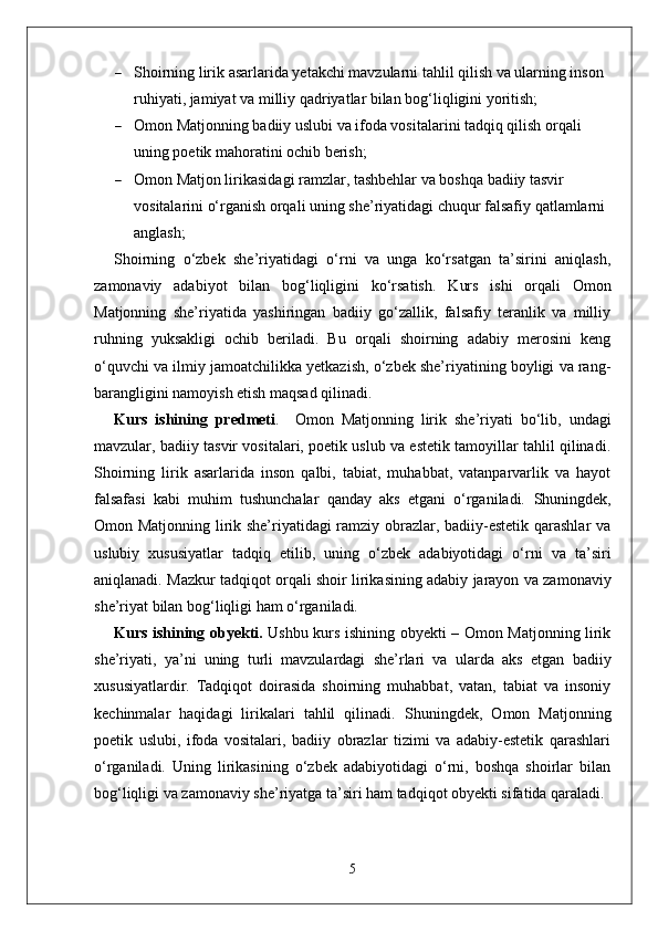  Shoirning lirik asarlarida yetakchi mavzularni tahlil qilish va ularning inson 
ruhiyati, jamiyat va milliy qadriyatlar bilan bog‘liqligini yoritish;
 Omon Matjonning badiiy uslubi va ifoda vositalarini tadqiq qilish orqali 
uning poetik mahoratini ochib berish;
 Omon Matjon lirikasidagi ramzlar, tashbehlar va boshqa badiiy tasvir 
vositalarini o‘rganish orqali uning she’riyatidagi chuqur falsafiy qatlamlarni 
anglash;
Shoirning   o‘zbek   she’riyatidagi   o‘rni   va   unga   ko‘rsatgan   ta’sirini   aniqlash,
zamonaviy   adabiyot   bilan   bog‘liqligini   ko‘rsatish.   Kurs   ishi   orqali   Omon
Matjonning   she’riyatida   yashiringan   badiiy   go‘zallik,   falsafiy   teranlik   va   milliy
ruhning   yuksakligi   ochib   beriladi.   Bu   orqali   shoirning   adabiy   merosini   keng
o‘quvchi va ilmiy jamoatchilikka yetkazish, o‘zbek she’riyatining boyligi va rang-
barangligini namoyish etish maqsad qilinadi.  
Kurs   ishining   predmeti .     Omon   Matjonning   lirik   she’riyati   bo‘lib,   undagi
mavzular, badiiy tasvir vositalari, poetik uslub va estetik tamoyillar tahlil qilinadi.
Shoirning   lirik   asarlarida   inson   qalbi,   tabiat,   muhabbat,   vatanparvarlik   va   hayot
falsafasi   kabi   muhim   tushunchalar   qanday   aks   etgani   o‘rganiladi.   Shuningdek,
Omon Matjonning lirik she’riyatidagi ramziy obrazlar, badiiy-estetik qarashlar va
uslubiy   xususiyatlar   tadqiq   etilib,   uning   o‘zbek   adabiyotidagi   o‘rni   va   ta’siri
aniqlanadi. Mazkur tadqiqot orqali shoir lirikasining adabiy jarayon va zamonaviy
she’riyat bilan bog‘liqligi ham o‘rganiladi.
Kurs ishining obyekti .   Ushbu kurs ishining obyekti – Omon Matjonning lirik
she’riyati,   ya’ni   uning   turli   mavzulardagi   she’rlari   va   ularda   aks   etgan   badiiy
xususiyatlardir.   Tadqiqot   doirasida   shoirning   muhabbat,   vatan,   tabiat   va   insoniy
kechinmalar   haqidagi   lirikalari   tahlil   qilinadi.   Shuningdek,   Omon   Matjonning
poetik   uslubi,   ifoda   vositalari,   badiiy   obrazlar   tizimi   va   adabiy-estetik   qarashlari
o‘rganiladi.   Uning   lirikasining   o‘zbek   adabiyotidagi   o‘rni,   boshqa   shoirlar   bilan
bog‘liqligi va zamonaviy she’riyatga ta’siri ham tadqiqot obyekti sifatida qaraladi.
5 