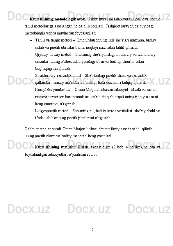 Kurs ishining metodologik asosi .  Ushbu kurs ishi adabiyotshunoslik va poetik
tahlil metodlariga asoslangan holda olib boriladi. Tadqiqot jarayonida quyidagi 
metodologik yondashuvlardan foydalaniladi:
 Tahlil va talqin metodi – Omon Matjonning lirik she’rlari mazmun, badiiy 
uslub va poetik obrazlar tizimi nuqtayi nazaridan tahlil qilinadi.
 Qiyosiy-tarixiy metod – Shoirning she’riyatidagi an’anaviy va zamonaviy 
unsurlar, uning o‘zbek adabiyotidagi o‘rni va boshqa shoirlar bilan 
bog‘liqligi aniqlanadi.
 Strukturaviy-semantik tahlil – She’rlardagi poetik shakl va semantik 
qatlamlar, ramziy ma’nolar va badiiy ifoda vositalari tadqiq qilinadi.
 Kompleks yondashuv – Omon Matjon lirikasini adabiyot, falsafa va san’at 
nuqtayi nazaridan har tomonlama ko‘rib chiqish orqali uning ijodiy olamini 
keng qamrovli o‘rganish.
 Lingvopoetik metod – Shoirning tili, badiiy tasvir vositalari, she’riy shakl va
ifoda uslublarining poetik jihatlarini o‘rganish.
Ushbu metodlar orqali Omon Matjon lirikasi chuqur ilmiy asosda tahlil qilinib, 
uning poetik olami va badiiy mahorati keng yoritiladi.
Kurs   ishining   tuzilishi:   Kirish,   asosiy   qism   (2   bob,   4   bo‘lim),   xulosa   va
foydalanilgan adabiyotlar ro‘yxatidan iborat.
6 