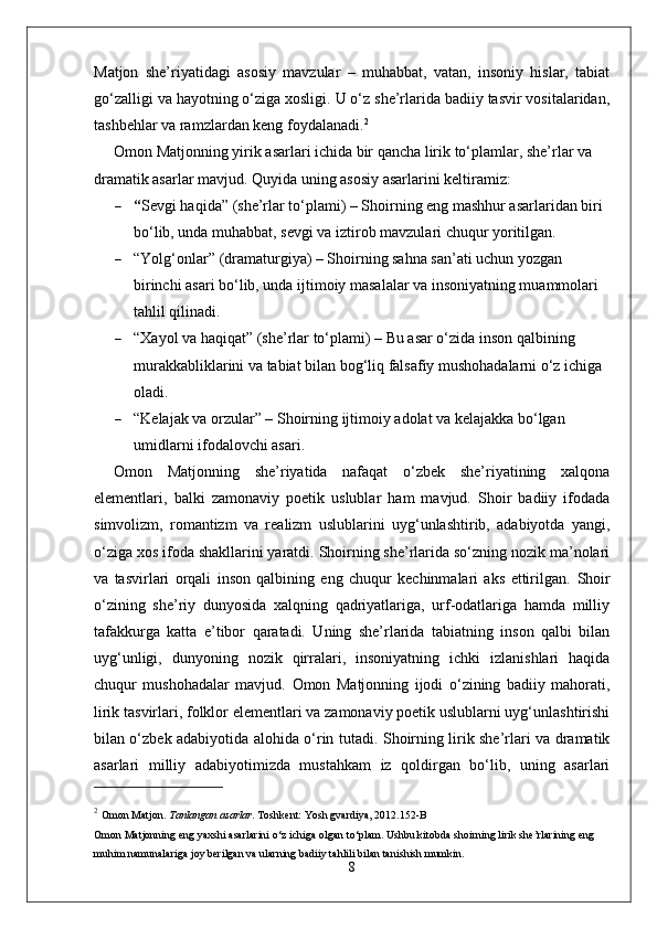 Matjon   she’riyatidagi   asosiy   mavzular   –   muhabbat,   vatan,   insoniy   hislar,   tabiat
go‘zalligi va hayotning o‘ziga xosligi. U o‘z she’rlarida badiiy tasvir vositalaridan,
tashbehlar va ramzlardan keng foydalanadi. 2
Omon Matjonning yirik asarlari ichida bir qancha lirik to‘plamlar, she’rlar va 
dramatik asarlar mavjud. Quyida uning asosiy asarlarini keltiramiz:
 “ Sevgi haqida ”  (she’rlar to‘plami) – Shoirning eng mashhur asarlaridan biri 
bo‘lib, unda muhabbat, sevgi va iztirob mavzulari chuqur yoritilgan.
 “ Yolg‘onlar ”  (dramaturgiya) – Shoirning sahna san’ati uchun yozgan 
birinchi asari bo‘lib, unda ijtimoiy masalalar va insoniyatning muammolari 
tahlil qilinadi.
 “ Xayol va haqiqat ”  (she’rlar to‘plami) – Bu asar o‘zida inson qalbining 
murakkabliklarini va tabiat bilan bog‘liq falsafiy mushohadalarni o‘z ichiga 
oladi.
 “ Kelajak va orzular ”  – Shoirning ijtimoiy adolat va kelajakka bo‘lgan 
umidlarni ifodalovchi asari.
Omon   Matjonning   she’riyatida   nafaqat   o‘zbek   she’riyatining   xalqona
elementlari,   balki   zamonaviy   poetik   uslublar   ham   mavjud.   Shoir   badiiy   ifodada
simvolizm,   romantizm   va   realizm   uslublarini   uyg‘unlashtirib,   adabiyotda   yangi,
o‘ziga xos ifoda shakllarini yaratdi. Shoirning she’rlarida so‘zning nozik ma’nolari
va   tasvirlari   orqali   inson   qalbining   eng   chuqur   kechinmalari   aks   ettirilgan.   Shoir
o‘zining   she’riy   dunyosida   xalqning   qadriyatlariga,   urf-odatlariga   hamda   milliy
tafakkurga   katta   e’tibor   qaratadi.   Uning   she’rlarida   tabiatning   inson   qalbi   bilan
uyg‘unligi,   dunyoning   nozik   qirralari,   insoniyatning   ichki   izlanishlari   haqida
chuqur   mushohadalar   mavjud.   Omon   Matjonning   ijodi   o‘zining   badiiy   mahorati,
lirik tasvirlari, folklor elementlari va zamonaviy poetik uslublarni uyg‘unlashtirishi
bilan o‘zbek adabiyotida alohida o‘rin tutadi. Shoirning lirik she’rlari va dramatik
asarlari   milliy   adabiyotimizda   mustahkam   iz   qoldirgan   bo‘lib,   uning   asarlari
2
  Omon Matjon.  Tanlangan asarlar .  Toshkent: Yosh gvardiya, 2012. 152-B
Omon Matjonning eng yaxshi asarlarini o‘z ichiga olgan to‘plam. Ushbu kitobda shoirning lirik she’rlarining eng 
muhim namunalariga joy berilgan va ularning badiiy tahlili bilan tanishish mumkin.
8 