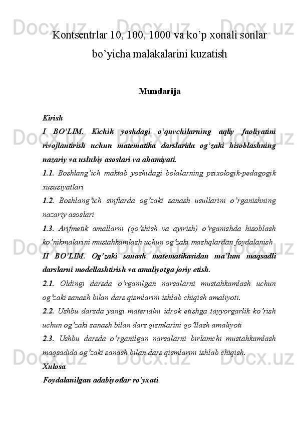 Kontsentrlar 10, 100, 1000 va ko’p xonali sonlar
bo’yicha malakalarini kuzatish
Mundarija
Kirish 
I   BO’LIM.   Kichik   yoshdagi   o’quvchilarning   aqliy   faoliyatini
rivojlantirish   uchun   matematika   darslarida   og’zaki   hisoblashning
nazariy va uslubiy asoslari va ahamiyati.
1.1.   Boshlang’ich   maktab   yoshidagi   bolalarning   psixologik-pedagogik
xususiyatlari
1.2.   Boshlang’ich   sinflarda   og’zaki   sanash   usullarini   o’rganishning
nazariy asoslari
1.3.   Arifmetik   amallarni   (qo’shish   va   ayirish)   o’rganishda   hisoblash
ko’nikmalarini mustahkamlash uchun og’zaki mashqlardan foydalanish
II   BO’LIM.   Og’zaki   sanash   matematikasidan   ma’lum   maqsadli
darslarni modellashtirish va amaliyotga joriy etish.  
2.1.   Oldingi   darsda   o’rganilgan   narsalarni   mustahkamlash   uchun
og’zaki sanash bilan dars qismlarini ishlab chiqish amaliyoti. 
2.2.   Ushbu   darsda   yangi   materialni   idrok   etishga   tayyorgarlik   ko’rish
uchun og’zaki sanash bilan dars qismlarini qo’llash amaliyoti
2.3.   Ushbu   darsda   o’rganilgan   narsalarni   birlamchi   mustahkamlash
maqsadida og’zaki sanash bilan dars qismlarini ishlab chiqish. 
Xulosa 
Foydalanilgan adabiyotlar ro’yxati  