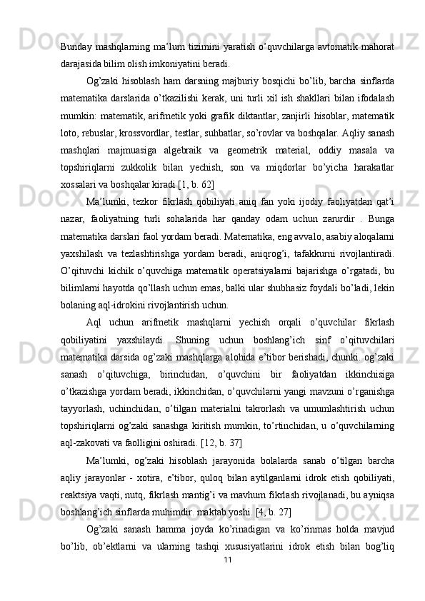 Bunday   mashqlarning   ma’lum   tizimini   yaratish   o’quvchilarga   avtomatik   mahorat
darajasida bilim olish imkoniyatini beradi.
Og’zaki   hisoblash   ham   darsning   majburiy   bosqichi   bo’lib,   barcha   sinflarda
matematika  darslarida  o’tkazilishi   kerak,  uni  turli  xil   ish shakllari  bilan  ifodalash
mumkin:   matematik,   arifmetik  yoki   grafik  diktantlar,  zanjirli   hisoblar,   matematik
loto, rebuslar, krossvordlar, testlar, suhbatlar, so’rovlar va boshqalar. Aqliy sanash
mashqlari   majmuasiga   algebraik   va   geometrik   material,   oddiy   masala   va
topshiriqlarni   zukkolik   bilan   yechish,   son   va   miqdorlar   bo’yicha   harakatlar
xossalari va boshqalar kiradi [1, b. 62]
Ma’lumki,   tezkor   fikrlash   qobiliyati   aniq   fan   yoki   ijodiy   faoliyatdan   qat’i
nazar,   faoliyatning   turli   sohalarida   har   qanday   odam   uchun   zarurdir   .   Bunga
matematika darslari faol yordam beradi. Matematika, eng avvalo, asabiy aloqalarni
yaxshilash   va   tezlashtirishga   yordam   beradi,   aniqrog’i,   tafakkurni   rivojlantiradi.
O’qituvchi   kichik   o’quvchiga   matematik   operatsiyalarni   bajarishga   o’rgatadi,   bu
bilimlarni hayotda qo’llash uchun emas, balki ular shubhasiz foydali bo’ladi, lekin
bolaning aql-idrokini rivojlantirish uchun.
Aql   uchun   arifmetik   mashqlarni   yechish   orqali   o’quvchilar   fikrlash
qobiliyatini   yaxshilaydi.   Shuning   uchun   boshlang’ich   sinf   o’qituvchilari
matematika darsida og’zaki  mashqlarga alohida e’tibor berishadi, chunki. og’zaki
sanash   o’qituvchiga,   birinchidan,   o’quvchini   bir   faoliyatdan   ikkinchisiga
o’tkazishga yordam beradi, ikkinchidan, o’quvchilarni yangi mavzuni o’rganishga
tayyorlash,   uchinchidan,   o’tilgan   materialni   takrorlash   va   umumlashtirish   uchun
topshiriqlarni   og’zaki   sanashga   kiritish   mumkin,   to’rtinchidan,   u   o’quvchilarning
aql-zakovati va faolligini oshiradi. [12, b. 37]
Ma’lumki,   og’zaki   hisoblash   jarayonida   bolalarda   sanab   o’tilgan   barcha
aqliy   jarayonlar   -   xotira,   e’tibor,   quloq   bilan   aytilganlarni   idrok   etish   qobiliyati,
reaktsiya vaqti, nutq, fikrlash mantig’i va mavhum fikrlash rivojlanadi, bu ayniqsa
boshlang’ich sinflarda muhimdir. maktab yoshi. [4, b. 27]
Og’zaki   sanash   hamma   joyda   ko’rinadigan   va   ko’rinmas   holda   mavjud
bo’lib,   ob’ektlarni   va   ularning   tashqi   xususiyatlarini   idrok   etish   bilan   bog’liq
11 