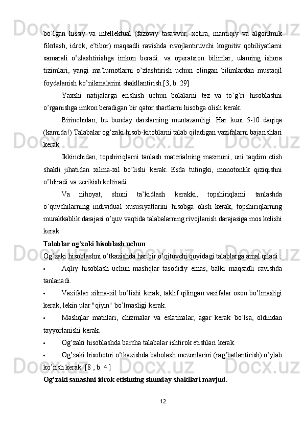 bo’lgan   hissiy   va   intellektual   (fazoviy   tasavvur,   xotira,   mantiqiy   va   algoritmik
fikrlash,   idrok,   e’tibor)   maqsadli   ravishda   rivojlantiruvchi   kognitiv   qobiliyatlarni
samarali   o’zlashtirishga   imkon   beradi.   va   operatsion   bilimlar,   ularning   ishora
tizimlari,   yangi   ma’lumotlarni   o’zlashtirish   uchun   olingan   bilimlardan   mustaqil
foydalanish ko’nikmalarini shakllantirish.[3, b. 29]
Yaxshi   natijalarga   erishish   uchun   bolalarni   tez   va   to’g’ri   hisoblashni
o’rganishga imkon beradigan bir qator shartlarni hisobga olish kerak.
Birinchidan,   bu   bunday   darslarning   muntazamligi.   Har   kuni   5-10   daqiqa
(kamida!) Talabalar og’zaki hisob-kitoblarni talab qiladigan vazifalarni bajarishlari
kerak. 
Ikkinchidan,   topshiriqlarni   tanlash   materialning   mazmuni,   uni   taqdim   etish
shakli   jihatidan   xilma-xil   bo’lishi   kerak.   Esda   tutingki,   monotonlik   qiziqishni
o’ldiradi va zerikish keltiradi.
Va   nihoyat,   shuni   ta’kidlash   kerakki,   topshiriqlarni   tanlashda
o’quvchilarning   individual   xususiyatlarini   hisobga   olish   kerak,   topshiriqlarning
murakkablik darajasi o’quv vaqtida talabalarning rivojlanish darajasiga mos kelishi
kerak.
Talablar   og’zaki hisoblash uchun
Og’zaki hisoblashni o’tkazishda har bir o’qituvchi quyidagi  talablarga amal qiladi  :
 Aqliy   hisoblash   uchun   mashqlar   tasodifiy   emas,   balki   maqsadli   ravishda
tanlanadi.
 Vazifalar xilma-xil bo’lishi kerak, taklif qilingan vazifalar oson bo’lmasligi
kerak, lekin ular "qiyin" bo’lmasligi kerak.
 Mashqlar   matnlari,   chizmalar   va   eslatmalar,   agar   kerak   bo’lsa,   oldindan
tayyorlanishi kerak.
 Og’zaki hisoblashda barcha talabalar ishtirok etishlari kerak.
 Og’zaki hisobotni o’tkazishda baholash mezonlarini (rag’batlantirish) o’ylab
ko’rish kerak.  [8  , b. 4  ]
Og’zaki sanashni idrok etishning shunday shakllari mavjud.
12 