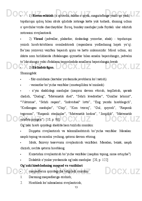  1)  Ravon eshitish  (o`qituvchi, talaba o`qiydi, magnitafonga yozib qo`yadi) -
topshiriqni   quloq   bilan   idrok   qilishda   xotiraga   katta   yuk   tushadi,   shuning   uchun
o`quvchilar tezda charchaydilar. Biroq, bunday mashqlar juda foydali: ular eshitish
xotirasini rivojlantiradi.
 2)   Vizual   (jadvallar,   plakatlar,   doskadagi   yozuvlar,   abak)   -   topshiriqni
yozish   hisob-kitoblarni   osonlashtiradi   (raqamlarni   yodlashning   hojati   yo’q).
Ba’zan   yozuvsiz   vazifani   bajarish   qiyin   va   hatto   imkonsizdir.   Misol   uchun,   siz
ikkita   nom   birliklarida   ifodalangan   qiymatlar   bilan   amalni   bajarishingiz,   jadvalni
to’ldirishingiz yoki ifodalarni taqqoslashda amallarni bajarishingiz kerak.
 3)  Birlashtirilgan.
Shuningdek:
 - fikr-mulohaza (kartalar yordamida javoblarni ko’rsatish).
 - variantlar bo’yicha vazifalar (mustaqillikni ta’minlash)
 -   o’yin   shaklidagi   mashqlar   (zanjirni   davom   ettirish,   taqillatish,   qarsak
chalish,   "Dialog",   "Matematik   duel",   "Sehrli   kvadratlar",   "Omillar   labirint",
"Viktorina",   "Sehrli   raqam",   "Individual"   lotto”,   “Eng   yaxshi   hisoblagich”,
“Kodlangan   mashqlar”,   “Chip”,   “Kim   tezroq”,   “Gul,   quyosh”,   “Raqamli
tegirmon”,   “Raqamli   otashinlar”,   “Matematik   hodisa”,   “Jimjitlik”,   “Matematik
estafeta poygasi").  [10,   p. 96]
Og’zaki hisob quyidagi shaklda ham tuzilishi mumkin:
 Diqqatni   rivojlantirish   va   takomillashtirish   bo’yicha   vazifalar.   Masalan:
naqsh toping va misolni yeching, qatorni davom ettiring.
 Idrok,   fazoviy   tasavvurni   rivojlantirish   vazifalari.   Masalan,   bezak,   naqsh
chizish; nechta qatorni hisoblang.
 Kuzatishni rivojlantirish bo’yicha vazifalar (naqshni toping, nima ortiqcha?)
 Didaktik o’yinlar yordamida og’zaki mashqlar.  [20,  p. 122]
Og’zaki hisoblashning maqsad va vazifalari
 maqsadlarini  quyidagicha belgilash mumkin:
1. Darsning maqsadlariga erishish;
2. Hisoblash ko’nikmalarini rivojlantirish;
13 