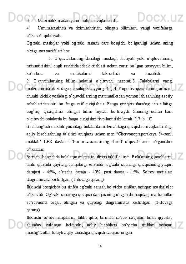 3. Matematik madaniyatni, nutqni rivojlantirish;
4. Umumlashtirish   va   tizimlashtirish,   olingan   bilimlarni   yangi   vazifalarga
o’tkazish qobiliyati.
Og`zaki   mashqlar   yoki   og`zaki   sanash   dars   bosqichi   bo`lganligi   uchun   uning
o`ziga xos vazifalari bor: 
1.   O`quvchilarning   darsdagi   mustaqil   faoliyati   yoki   o`qituvchining
tushuntirishini   ongli   ravishda   idrok   etishlari   uchun   zarur   bo`lgan   muayyan   bilim,
ko`nikma   va   malakalarni   takrorlash   va   tuzatish.  
2.   O`quvchilarning   bilim   holatini   o`qituvchi   nazorati.3.   Talabalarni   yangi
materialni idrok etishga psixologik tayyorgarligi.4. Kognitiv qiziqishning ortishi  ,
chunki kichik yoshdagi o’quvchilarning matematikadan yomon ishlashining asosiy
sabablaridan   biri   bu   fanga   zaif   qiziqishdir.   Fanga   qiziqish   darsdagi   ish   sifatiga
bog’liq.   Qiziqishsiz   olingan   bilim   foydali   bo’lmaydi.   Shuning   uchun   ham
o`qituvchi bolalarda bu fanga qiziqishni rivojlantirishi kerak. [17, b. 10]
Boshlang’ich maktab yoshidagi bolalarda matematikaga qiziqishni rivojlantirishga
aqliy   hisoblashning   ta’sirini   aniqlash   uchun   men   "Chervonopraporskaya   34-sonli
maktab"   LPR   davlat   ta’lim   muassasasining   4-sinf   o’quvchilarini   o’rganishni
o’tkazdim.
Birinchi bosqichda bolalarga anketa to’ldirish taklif qilindi. Bolalarning javoblarini
tahlil qilishda  quyidagi  natijalarga erishildi: og’zaki  sanashga  qiziqishning yuqori
darajasi   -   45%,   o’rtacha   daraja   -   40%,   past   daraja   -   15%.   So’rov   natijalari
diagrammada keltirilgan. (1-ilovaga qarang)
Ikkinchi bosqichda bu sinfda og’zaki sanash bo’yicha sinfdan tashqari mashg’ulot
o’tkazildi. Og’zaki sanashga qiziqish darajasining o’zgarishi haqidagi ma’lumotlar
so’rovnoma   orqali   olingan   va   quyidagi   diagrammada   keltirilgan.   (2-ilovaga
qarang)
Ikkinchi   so’rov   natijalarini   tahlil   qilib,   birinchi   so’rov   natijalari   bilan   qiyoslab
shunday   xulosaga   keldimki,   aqliy   hisoblash   bo’yicha   sinfdan   tashqari
mashg’ulotlar tufayli aqliy sanashga qiziqish darajasi ortgan.
14 