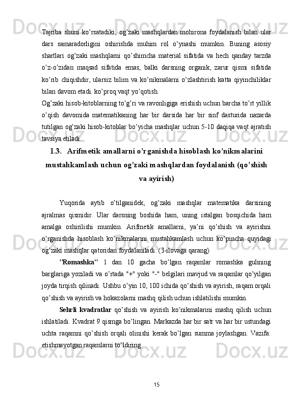 Tajriba   shuni   ko’rsatadiki,   og’zaki   mashqlardan   mohirona   foydalanish   bilan   ular
dars   samaradorligini   oshirishda   muhim   rol   o’ynashi   mumkin.   Buning   asosiy
shartlari   og’zaki   mashqlarni   qo’shimcha   material   sifatida   va   hech   qanday   tarzda
o’z-o’zidan   maqsad   sifatida   emas,   balki   darsning   organik,   zarur   qismi   sifatida
ko’rib   chiqishdir,   ularsiz   bilim   va   ko’nikmalarni   o’zlashtirish   katta   qiyinchiliklar
bilan davom etadi. ko’proq vaqt yo’qotish.  
Og’zaki hisob-kitoblarning to’g’ri va ravonligiga erishish uchun barcha to’rt yillik
o’qish   davomida   matematikaning   har   bir   darsida   har   bir   sinf   dasturida   nazarda
tutilgan og’zaki hisob-kitoblar bo’yicha mashqlar uchun 5-10 daqiqa vaqt ajratish
tavsiya etiladi.
1.3. Arifmetik amallarni o’rganishda hisoblash ko’nikmalarini
mustahkamlash uchun og’zaki mashqlardan foydalanish (qo’shish
va ayirish)
Yuqorida   aytib   o’tilganidek,   og’zaki   mashqlar   matematika   darsining
ajralmas   qismidir.   Ular   darsning   boshida   ham,   uning   istalgan   bosqichida   ham
amalga   oshirilishi   mumkin.   Arifmetik   amallarni,   ya’ni   qo’shish   va   ayirishni
o’rganishda   hisoblash   ko’nikmalarini   mustahkamlash   uchun   ko’pincha   quyidagi
og’zaki mashqlar qatoridan foydalaniladi: (3-ilovaga qarang)
"Romashka"   1   dan   10   gacha   bo’lgan   raqamlar   romashka   gulining
barglariga yoziladi va o’rtada "+" yoki "-" belgilari mavjud va raqamlar qo’yilgan
joyda tirqish qilinadi. Ushbu o’yin 10, 100 ichida qo’shish va ayirish, raqam orqali
qo’shish va ayirish va hokazolarni mashq qilish uchun ishlatilishi mumkin.
Sehrli   kvadratlar   qo’shish   va   ayirish   ko’nikmalarini   mashq   qilish   uchun
ishlatiladi. Kvadrat 9 qismga bo’lingan. Markazda har bir satr va har bir ustundagi
uchta   raqamni   qo’shish   orqali   olinishi   kerak   bo’lgan   summa   joylashgan.   Vazifa:
etishmayotgan raqamlarni to’ldiring.
15 