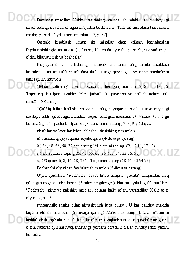 Doiraviy   misollar.   Ushbu   vazifaning   ma’nosi   shundaki,   har   bir   keyingi
misol oldingi misolda olingan natijadan boshlanadi. Turli xil hisoblash texnikasini
mashq qilishda foydalanish mumkin.  [ 7, p. 37]
Og’zaki   hisoblash   uchun   siz   misollar   chop   etilgan   kartalardan
foydalanishingiz   mumkin.   (qo’shish,   10   ichida   ayirish,   qo’shish,   razryad   orqali
o’tish bilan ayirish va boshqalar)
Ko’paytirish   va   bo’lishning   arifmetik   amallarini   o’rganishda   hisoblash
ko’nikmalarini  mustahkamlash  davrida bolalarga  quyidagi  o’yinlar   va  mashqlarni
taklif qilish mumkin:
"Misol   keltiring"   o’yini   .   Raqamlar   berilgan,   masalan:   5,   8,   12,   18,   36.
Topshiriq:   berilgan   javoblar   bilan   jadvalli   ko’paytirish   va   bo’lish   uchun   turli
misollar keltiring.
“Qaldiq   bilan   bo’lish”   mavzusini   o’rganayotganda   siz   bolalarga   quyidagi
mashqni taklif qilishingiz mumkin: raqam berilgan, masalan: 34. Vazifa: 4, 5, 6 ga
bo’linadigan 34 gacha bo’lgan eng katta sonni nomlang, 7, 8, 9 qoldiqsiz.
ulushlar va kasrlar  bilan ishlashni kiritishingiz mumkin .
a) Shaklning qaysi qismi soyalangan? (4-ilovaga qarang)
b  ) 36, 48, 56, 68, 72 sonlarning 1/4 qismini toping. (9, 12.14, 17.18)
c  ) 3/5 sonlarni toping 25, 40, 55, 60, 85. (15, 24, 33,36, 51)
d)  1/3 qismi 6, 8, 14, 18, 25 bo lsa, sonni toping.(18.24, 42.54.75)ʻ
Pochtachi  o’yinidan foydalanish mumkin (5-ilovaga qarang)
O’yin   qoidalari:   "Pochtachi"   hisob-kitob   natijasi   "pochta"   natijasidan   farq
qiladigan uyga xat olib boradi (* bilan belgilangan). Har bir uyda tegishli harf bor.
"Pochtachi"   ning   yo’nalishini   aniqlab,   bolalar   kalit   so’zni   yaratadilar.   Kalit   so’z:
o’yin. [2, b. 13]
matematik   zanjir   bilan   almashtirish   juda   qulay   .   U   har   qanday   shaklda
taqdim   etilishi   mumkin.   (6-ilovaga   qarang)   Matematik   zanjir   bolalar   e’tiborini
tashkil   etish,   og’zaki   sanash   ko’nikmalarini   rivojlantirish   va   o’quvchilarning   o’z-
o’zini nazorat qilishni rivojlantirishga yordam beradi. Bolalar bunday ishni yaxshi
ko’radilar.
16 