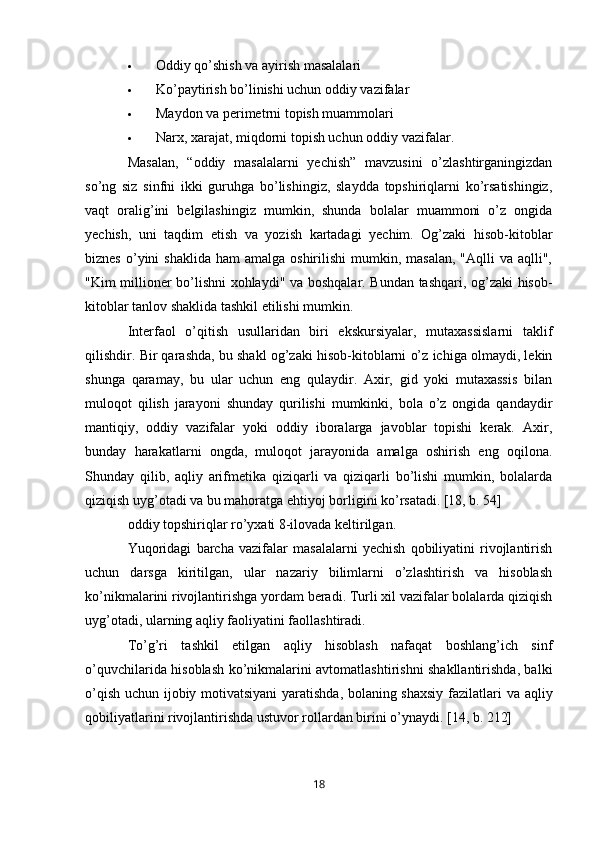  Oddiy qo’shish va ayirish masalalari
 Ko’paytirish bo’linishi uchun oddiy vazifalar
 Maydon va perimetrni topish muammolari
 Narx, xarajat, miqdorni topish uchun oddiy vazifalar.
Masalan,   “oddiy   masalalarni   yechish”   mavzusini   o’zlashtirganingizdan
so’ng   siz   sinfni   ikki   guruhga   bo’lishingiz,   slaydda   topshiriqlarni   ko’rsatishingiz,
vaqt   oralig’ini   belgilashingiz   mumkin,   shunda   bolalar   muammoni   o’z   ongida
yechish,   uni   taqdim   etish   va   yozish   kartadagi   yechim.   Og’zaki   hisob-kitoblar
biznes  o’yini   shaklida  ham   amalga  oshirilishi  mumkin, masalan,   "Aqlli  va  aqlli",
"Kim millioner bo’lishni xohlaydi" va boshqalar. Bundan tashqari, og’zaki hisob-
kitoblar tanlov shaklida tashkil etilishi mumkin.
Interfaol   o’qitish   usullaridan   biri   ekskursiyalar,   mutaxassislarni   taklif
qilishdir. Bir qarashda, bu shakl og’zaki hisob-kitoblarni o’z ichiga olmaydi, lekin
shunga   qaramay,   bu   ular   uchun   eng   qulaydir.   Axir,   gid   yoki   mutaxassis   bilan
muloqot   qilish   jarayoni   shunday   qurilishi   mumkinki,   bola   o’z   ongida   qandaydir
mantiqiy,   oddiy   vazifalar   yoki   oddiy   iboralarga   javoblar   topishi   kerak.   Axir,
bunday   harakatlarni   ongda,   muloqot   jarayonida   amalga   oshirish   eng   oqilona.
Shunday   qilib,   aqliy   arifmetika   qiziqarli   va   qiziqarli   bo’lishi   mumkin,   bolalarda
qiziqish uyg’otadi va bu mahoratga ehtiyoj borligini ko’rsatadi. [18, b. 54]
oddiy topshiriqlar ro’yxati 8-ilovada keltirilgan.
Yuqoridagi   barcha   vazifalar   masalalarni   yechish   qobiliyatini   rivojlantirish
uchun   darsga   kiritilgan,   ular   nazariy   bilimlarni   o’zlashtirish   va   hisoblash
ko’nikmalarini rivojlantirishga yordam beradi. Turli xil vazifalar bolalarda qiziqish
uyg’otadi, ularning aqliy faoliyatini faollashtiradi.
To’g’ri   tashkil   etilgan   aqliy   hisoblash   nafaqat   boshlang’ich   sinf
o’quvchilarida hisoblash ko’nikmalarini avtomatlashtirishni shakllantirishda, balki
o’qish uchun ijobiy motivatsiyani  yaratishda, bolaning shaxsiy  fazilatlari va aqliy
qobiliyatlarini rivojlantirishda ustuvor rollardan birini o’ynaydi. [14, b. 212]
18 