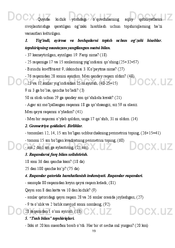 Quyida   kichik   yoshdagi   o’quvchilarning   aqliy   qobiliyatlarini
rivojlantirishga   qaratilgan   og’zaki   hisoblash   uchun   topshiriqlarning   ba’zi
variantlari keltirilgan.
1. Yig’indi,   ayirma   va   boshqalarni   topish   uchun   og’zaki   hisoblar.
topshiriqning muntazam yangilangan matni bilan.
- 37 kamaytirilgan, ayirilgan 19. Farqi nima? (18)
- 25 raqamiga 17 va 15 sonlarining yig’indisini qo’shing.(25+32=57)
- Birinchi koeffitsient 9, ikkinchisi 3. Ko’paytma nima? (27)
- 76 raqamidan 28 sonini ayirdim. Men qanday raqam oldim? (48)
- 23 va 17 sonlar yig’indisidan 25 ni ayirish. (40-25=15)
9 ni 3 ga bo’lsa, qancha bo’ladi? (3)
50 ni olish uchun 29 ga qanday son qo’shilishi kerak? (21)
- Agar siz mo’ljallangan raqamni 18 ga qo’shsangiz, siz 59 ni olasiz.
Men qaysi raqamni o’yladim? (41)
- Men bir raqamni o’ylab qoldim, unga 17 qo’shib, 31 ni oldim. (14)
2. Geometriya qoidalari. Birliklar.
- tomonlari 12, 14, 15 sm bo’lgan uchburchakning perimetrini toping; (26+15=41)
- tomoni 15 sm bo’lgan kvadratning perimetrini toping; (60)
- sm 2 dm1 sm ga aylantiring.  (21 sm)
3. Raqamlarni farq bilan solishtirish.
18 soni 36 dan qancha kam? (18 da)
25 dan 100 qancha ko’p? (75 da)
4. Raqamlar qatorida harakatlanish imkoniyati. Raqamlar raqamlari.
- sanoqda 80 raqamidan keyin qaysi raqam keladi; (81)
Qaysi son 8 dan katta va 10 dan kichik? (9)
- sonlar qatoridagi qaysi raqam 28 va 26 sonlar orasida joylashgan; (27)
- 9 ta o’nlik va 2 birlik mavjud sonni nomlang; (92)
28 raqamidan 1 o’nni ayirish. (18)
5. “Tush bilan” topshiriqlari.
- Ikki ot 20 km masofani bosib o’tdi. Har bir ot necha mil yurgan? (20 km)
19 