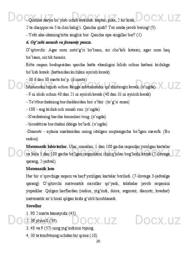 - Qushlar daryo bo’ylab uchib ketishdi: kaptar, pike, 2 ko’krak,
2 ta chaqqon va 5 ta ilon balig’i. Qancha qush? Tez orada javob bering! (5)
- Yetti aka-ukaning bitta singlisi bor. Qancha opa-singillar bor? (1)
6. Og’zaki sanash va jismoniy pauza.
O’qituvchi:   Agar   men   noto’g’ri   bo’lsam,   siz   cho’kib   ketasiz,   agar   men   haq
bo’lsam, siz tik turasiz.
Bitta   raqam   boshqasidan   qancha   katta   ekanligini   bilish   uchun   kattani   kichikga
bo’lish kerak. (kattasidan kichikni ayirish kerak)
- 36 6 dan 30 marta ko’p. (6 marta)
Minuendni topish uchun farqga subtrahendni qo’shishingiz kerak. (o’ngda)
- 9 ni olish uchun 40 dan 21 ni ayirish kerak (40 dan 31 ni ayirish kerak)
-  To’rtburchakning burchaklaridan biri o’tkir. (to’g’ri emas)
- 100 - eng kichik uch xonali son. (o’ngda)
- Kvadratning barcha tomonlari teng. (o’ngda)
- bissektrisa burchakni ikkiga bo’ladi. (o’ngda)
-Diametr   -   aylana   markazidan   uning   istalgan   nuqtasigacha   bo’lgan   masofa.   (Bu
radius)
Matematik labirintlar.  Ular, masalan, 1 dan 100 gacha raqamlar yozilgan kartalar
va bola 1 dan 100 gacha bo’lgan raqamlarni chiziq bilan bog’lashi kerak (7-ilovaga
qarang, 2-jadval).
Matematik loto
Har bir o’quvchiga raqam va harf yozilgan kartalar beriladi. (7-ilovaga 3-jadvalga
qarang)   O’qituvchi   matematik   misollar   qo’yadi,   talabalar   javob   raqamini
yopadilar.   Qolgan   harflardan   (radius,   yig’indi,   doira,   segment,   diametr,   kvadrat)
matematik so’z hosil qilgan kishi g’olib hisoblanadi.
Savollar
1. 90 2 marta kamayishi (45).
2. 39 plyus 0 (39).
3. 48 va 9 (57) ning yig’indisini toping.
4. 30 ta konfetning uchdan bir qismi (10).
20 