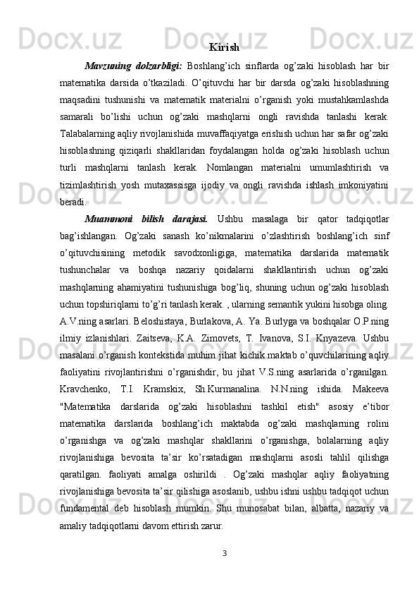 Kirish
Mavzuning   dolzarbligi:   Boshlang’ich   sinflarda   og’zaki   hisoblash   har   bir
matematika   darsida   o’tkaziladi.   O’qituvchi   har   bir   darsda   og’zaki   hisoblashning
maqsadini   tushunishi   va   matematik   materialni   o’rganish   yoki   mustahkamlashda
samarali   bo’lishi   uchun   og’zaki   mashqlarni   ongli   ravishda   tanlashi   kerak.
Talabalarning aqliy rivojlanishida muvaffaqiyatga erishish uchun har safar og’zaki
hisoblashning   qiziqarli   shakllaridan   foydalangan   holda   og’zaki   hisoblash   uchun
turli   mashqlarni   tanlash   kerak.   Nomlangan   materialni   umumlashtirish   va
tizimlashtirish   yosh   mutaxassisga   ijodiy   va   ongli   ravishda   ishlash   imkoniyatini
beradi.
Muammoni   bilish   darajasi.   Ushbu   masalaga   bir   qator   tadqiqotlar
bag’ishlangan.   Og’zaki   sanash   ko’nikmalarini   o’zlashtirish   boshlang’ich   sinf
o’qituvchisining   metodik   savodxonligiga,   matematika   darslarida   matematik
tushunchalar   va   boshqa   nazariy   qoidalarni   shakllantirish   uchun   og’zaki
mashqlarning   ahamiyatini   tushunishiga   bog’liq,   shuning   uchun   og’zaki   hisoblash
uchun topshiriqlarni to’g’ri tanlash kerak. , ularning semantik yukini hisobga oling.
A.V.ning asarlari. Beloshistaya, Burlakova, A. Ya. Burlyga va boshqalar O.P.ning
ilmiy   izlanishlari.   Zaitseva,   K.A.   Zimovets,   T.   Ivanova,   S.I.   Knyazeva.   Ushbu
masalani  o’rganish kontekstida muhim jihat  kichik maktab o’quvchilarining aqliy
faoliyatini   rivojlantirishni   o’rganishdir,   bu   jihat   V.S.ning   asarlarida   o’rganilgan.
Kravchenko,   T.I.   Kramskix,   Sh.Kurmanalina.   N.N.ning   ishida.   Makeeva
"Matematika   darslarida   og’zaki   hisoblashni   tashkil   etish"   asosiy   e’tibor
matematika   darslarida   boshlang’ich   maktabda   og’zaki   mashqlarning   rolini
o’rganishga   va   og’zaki   mashqlar   shakllarini   o’rganishga,   bolalarning   aqliy
rivojlanishiga   bevosita   ta’sir   ko’rsatadigan   mashqlarni   asosli   tahlil   qilishga
qaratilgan.   faoliyati   amalga   oshirildi   .   Og’zaki   mashqlar   aqliy   faoliyatning
rivojlanishiga bevosita ta’sir qilishiga asoslanib, ushbu ishni ushbu tadqiqot uchun
fundamental   deb   hisoblash   mumkin.   Shu   munosabat   bilan,   albatta,   nazariy   va
amaliy tadqiqotlarni davom ettirish zarur.
3 