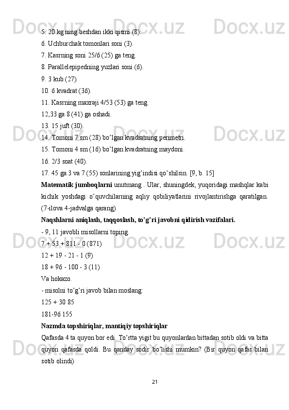 5. 20 kg ning beshdan ikki qismi (8).
6. Uchburchak tomonlari soni (3).
7. Kasrning soni 25/6 (25) ga teng.
8. Parallelepipedning yuzlari soni (6).
9. 3 kub (27).
10. 6 kvadrat (36).
11. Kasrning maxraji 4/53 (53) ga teng.
12,33 ga 8 (41) ga oshadi.
13. 15 juft (30).
14. Tomoni 7 sm (28) bo’lgan kvadratning perimetri.
15. Tomoni 4 sm (16) bo’lgan kvadratning maydoni.
16. 2/3 soat (40).
17. 45 ga 3 va 7 (55) sonlarining yig’indisi qo’shilsin. [9, b. 15]
Matematik jumboqlarni   unutmang . Ular, shuningdek, yuqoridagi mashqlar kabi
kichik   yoshdagi   o’quvchilarning   aqliy   qobiliyatlarini   rivojlantirishga   qaratilgan.
(7-ilova 4-jadvalga qarang)
Naqshlarni aniqlash, taqqoslash, to’g’ri javobni qidirish vazifalari.
- 9, 11 javobli misollarni toping.
7 + 53 + 811 - 0 (871)
12 + 19 - 21 - 1 (9)
18 + 96 - 100 - 3 (11)
Va hokazo.
- misolni to’g’ri javob bilan moslang:
125 + 30 85
181-96 155
Nazmda topshiriqlar, mantiqiy topshiriqlar
Qafasda 4 ta quyon bor edi. To’rtta yigit bu quyonlardan bittadan sotib oldi va bitta
quyon   qafasda   qoldi.   Bu   qanday   sodir   bo’lishi   mumkin?   (Bir   quyon   qafas   bilan
sotib olindi)
21 