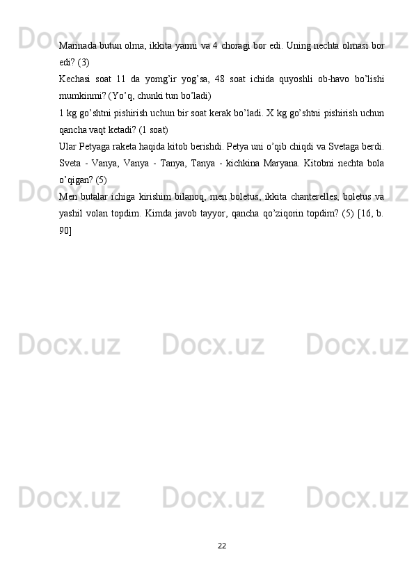 Marinada butun olma, ikkita yarmi va 4 choragi bor edi. Uning nechta olmasi bor
edi? (3)
Kechasi   soat   11   da   yomg’ir   yog’sa,   48   soat   ichida   quyoshli   ob-havo   bo’lishi
mumkinmi? (Yo’q, chunki tun bo’ladi)
1 kg go’shtni pishirish uchun bir soat kerak bo’ladi. X kg go’shtni pishirish uchun
qancha vaqt ketadi? (1 soat)
Ular Petyaga raketa haqida kitob berishdi. Petya uni o’qib chiqdi va Svetaga berdi.
Sveta   -   Vanya,   Vanya   -   Tanya,   Tanya   -   kichkina   Maryana.   Kitobni   nechta   bola
o’qigan? (5)
Men   butalar   ichiga   kirishim   bilanoq,   men   boletus,   ikkita   chanterelles,   boletus   va
yashil   volan   topdim.   Kimda   javob   tayyor,   qancha   qo’ziqorin   topdim?   (5)   [16,   b.
90]
22 