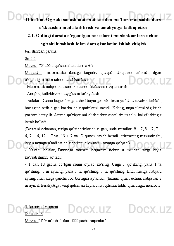 II bo’lim.  Og’zaki sanash matematikasidan ma’lum maqsadda dars
o’tkazishni modellashtirish va amaliyotga tadbiq etish
2.1. Oldingi darsda o’rganilgan narsalarni mustahkamlash uchun
og’zaki hisoblash bilan dars qismlarini ishlab chiqish
№1 darsdan parcha
Sinf: 1
Mavzu  : “Shaklni qo’shish holatlari, a + 7”
Maqsad:   -   matematika   darsiga   kognitiv   qiziqish   darajasini   oshirish,   ilgari
o’rganilgan materialni mustahkamlash.
- Matematik nutqni, xotirani, e’tiborni, fikrlashni rivojlantirish.
- Aniqlik, kollektivizm tuyg’usini tarbiyalash
- Bolalar, Dunno bugun bizga tashrif buyurgan edi, lekin yo’lda u savatini tashlab,
hozirgina terib olgan barcha qo’ziqorinlarni  sochdi. Keling, unga ularni  yig’ishda
yordam beraylik. Ammo qo’ziqorinni olish uchun avval siz misolni hal qilishingiz
kerak bo’ladi.
(Doskani ochaman, ustiga qo’ziqorinlar chizilgan, unda misollar: 9 + 7, 8 + 7, 7 +
6,   7   +   6,   12   +   7   va,   13   +   7   va.   O’quvchi   javob   beradi.   eritmaning   tushuntirishi,
keyin taxtaga o’tadi va qo’ziqorinni o’chiradi - savatga qo’yadi).
-   Yaxshi   bolalar,   Dunnoga   yordam   berganim   uchun   u   mendan   sizga   hiyla
ko’rsatishimni so’radi:
-   1   dan   10   gacha   bo’lgan   sonni   o’ylab   ko’ring.   Unga   1   qo’shing,   yana   1   ta
qo’shing,   1   ni   ayiring,   yana   1   ni   qo’shing,   1   ni   qo’shing.   Endi   menga   natijani
ayting, men sizga qancha fikr borligini aytaman. (taxmin qilish uchun, natijadan 2
ni ayirish kerak) Agar vaqt qolsa, siz hiylani hal qilishni taklif qilishingiz mumkin.
2-darsning bir qismi
Darajasi: 3
Mavzu:  “Takrorlash. 1 dan 1000 gacha raqamlar"
23