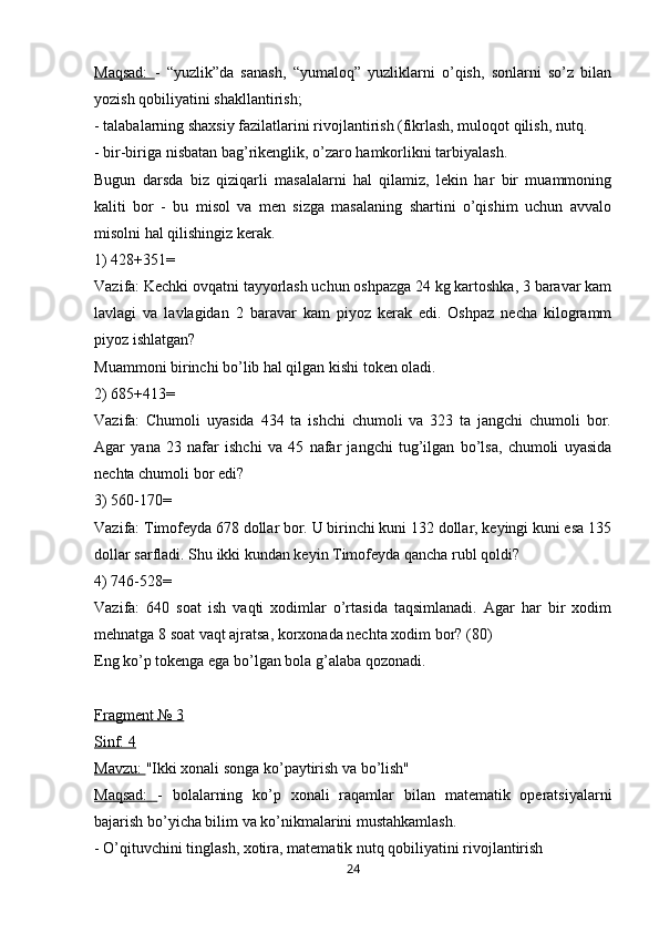 Maqsad:   -   “yuzlik”da   sanash,   “yumaloq”   yuzliklarni   o’qish,   sonlarni   so’z   bilan
yozish qobiliyatini shakllantirish;
- talabalarning shaxsiy fazilatlarini rivojlantirish (fikrlash, muloqot qilish, nutq.
- bir-biriga nisbatan bag’rikenglik, o’zaro hamkorlikni tarbiyalash.
Bugun   darsda   biz   qiziqarli   masalalarni   hal   qilamiz,   lekin   har   bir   muammoning
kaliti   bor   -   bu   misol   va   men   sizga   masalaning   shartini   o’qishim   uchun   avvalo
misolni hal qilishingiz kerak.
1) 428+351=
Vazifa: Kechki ovqatni tayyorlash uchun oshpazga 24 kg kartoshka, 3 baravar kam
lavlagi   va   lavlagidan   2   baravar   kam   piyoz   kerak   edi.   Oshpaz   necha   kilogramm
piyoz ishlatgan?
Muammoni birinchi bo’lib hal qilgan kishi token oladi.
2) 685+413=
Vazifa:   Chumoli   uyasida   434   ta   ishchi   chumoli   va   323   ta   jangchi   chumoli   bor.
Agar   yana   23   nafar   ishchi   va   45   nafar   jangchi   tug’ilgan   bo’lsa,   chumoli   uyasida
nechta chumoli bor edi?
3) 560-170=
Vazifa: Timofeyda 678 dollar bor. U birinchi kuni 132 dollar, keyingi kuni esa 135
dollar sarfladi. Shu ikki kundan keyin Timofeyda qancha rubl qoldi?
4) 746-528=
Vazifa:   640   soat   ish   vaqti   xodimlar   o’rtasida   taqsimlanadi.   Agar   har   bir   xodim
mehnatga 8 soat vaqt ajratsa, korxonada nechta xodim bor? (80)
Eng ko’p tokenga ega bo’lgan bola g’alaba qozonadi.
Fragment № 3
Sinf: 4
Mavzu:  "Ikki xonali songa ko’paytirish va bo’lish"
Maqsad:   -   bolalarning   ko’p   xonali   raqamlar   bilan   matematik   operatsiyalarni
bajarish bo’yicha bilim va ko’nikmalarini mustahkamlash.
- O’qituvchini tinglash, xotira, matematik nutq qobiliyatini rivojlantirish
24 