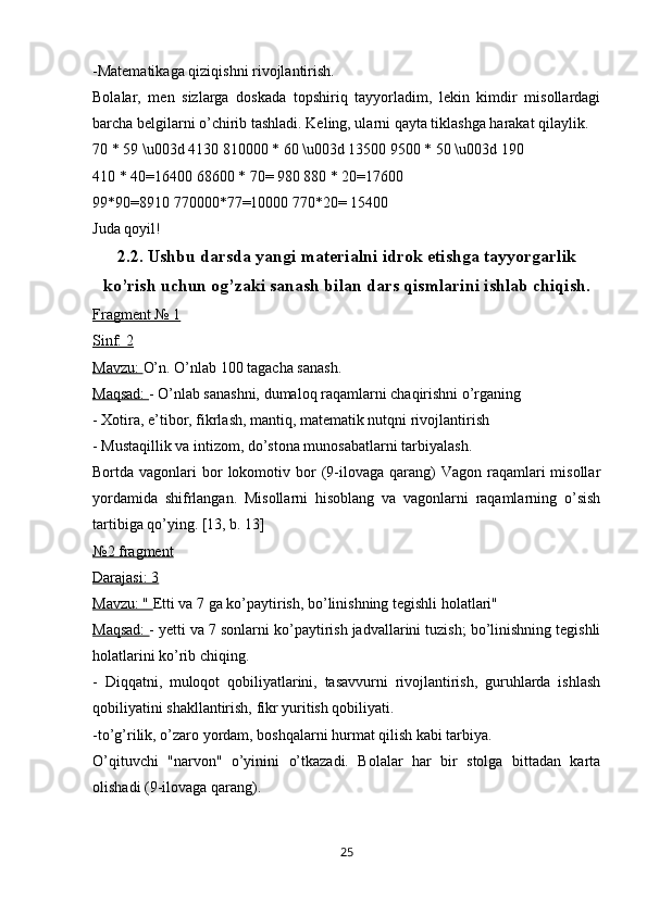 -Matematikaga qiziqishni rivojlantirish.
Bolalar,   men   sizlarga   doskada   topshiriq   tayyorladim,   lekin   kimdir   misollardagi
barcha belgilarni o’chirib tashladi. Keling, ularni qayta tiklashga harakat qilaylik.
70 * 59 \u003d 4130 810000 * 60 \u003d 13500 9500 * 50 \u003d 190
410 * 40=16400 68600 * 70= 980 880 * 20=17600
99*90=8910 770000*77=10000 770*20= 15400
Juda qoyil!
2.2.  Ushbu darsda yangi materialni idrok etishga tayyorgarlik
ko’rish uchun og’zaki sanash bilan dars qismlarini ishlab chiqish.
Fragment № 1
Sinf: 2
Mavzu:  O’n. O’nlab 100 tagacha sanash.
Maqsad:  - O’nlab sanashni, dumaloq raqamlarni chaqirishni o’rganing
- Xotira, e’tibor, fikrlash, mantiq, matematik nutqni rivojlantirish
- Mustaqillik va intizom, do’stona munosabatlarni tarbiyalash.
Bortda vagonlari   bor   lokomotiv  bor   (9-ilovaga  qarang)   Vagon  raqamlari  misollar
yordamida   shifrlangan.   Misollarni   hisoblang   va   vagonlarni   raqamlarning   o’sish
tartibiga qo’ying. [13, b. 13]
№2 fragment
Darajasi: 3
Mavzu: "  Etti va 7 ga ko’paytirish, bo’linishning tegishli holatlari"
Maqsad:  - yetti va 7 sonlarni ko’paytirish jadvallarini tuzish; bo’linishning tegishli
holatlarini ko’rib chiqing.
-   Diqqatni,   muloqot   qobiliyatlarini,   tasavvurni   rivojlantirish,   guruhlarda   ishlash
qobiliyatini shakllantirish, fikr yuritish qobiliyati.
-to’g’rilik, o’zaro yordam, boshqalarni hurmat qilish kabi tarbiya.
O’qituvchi   "narvon"   o’yinini   o’tkazadi.   Bolalar   har   bir   stolga   bittadan   karta
olishadi (9-ilovaga qarang).
25 