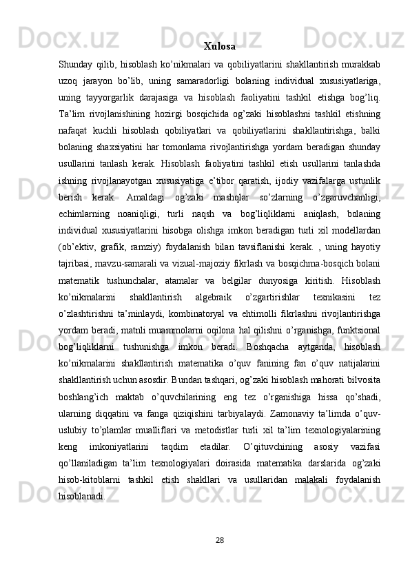 Xulosa
Shunday   qilib,   hisoblash   ko’nikmalari   va   qobiliyatlarini   shakllantirish   murakkab
uzoq   jarayon   bo’lib,   uning   samaradorligi   bolaning   individual   xususiyatlariga,
uning   tayyorgarlik   darajasiga   va   hisoblash   faoliyatini   tashkil   etishga   bog’liq.
Ta’lim   rivojlanishining   hozirgi   bosqichida   og’zaki   hisoblashni   tashkil   etishning
nafaqat   kuchli   hisoblash   qobiliyatlari   va   qobiliyatlarini   shakllantirishga,   balki
bolaning   shaxsiyatini   har   tomonlama   rivojlantirishga   yordam   beradigan   shunday
usullarini   tanlash   kerak.   Hisoblash   faoliyatini   tashkil   etish   usullarini   tanlashda
ishning   rivojlanayotgan   xususiyatiga   e’tibor   qaratish,   ijodiy   vazifalarga   ustunlik
berish   kerak.   Amaldagi   og’zaki   mashqlar   so’zlarning   o’zgaruvchanligi,
echimlarning   noaniqligi,   turli   naqsh   va   bog’liqliklarni   aniqlash,   bolaning
individual   xususiyatlarini   hisobga   olishga   imkon   beradigan   turli   xil   modellardan
(ob’ektiv,   grafik,   ramziy)   foydalanish   bilan   tavsiflanishi   kerak.   ,   uning   hayotiy
tajribasi, mavzu-samarali va vizual-majoziy fikrlash va bosqichma-bosqich bolani
matematik   tushunchalar,   atamalar   va   belgilar   dunyosiga   kiritish.   Hisoblash
ko’nikmalarini   shakllantirish   algebraik   o’zgartirishlar   texnikasini   tez
o’zlashtirishni   ta’minlaydi,   kombinatoryal   va   ehtimolli   fikrlashni   rivojlantirishga
yordam  beradi, matnli  muammolarni oqilona hal qilishni  o’rganishga, funktsional
bog’liqliklarni   tushunishga   imkon   beradi.   Boshqacha   aytganda,   hisoblash
ko’nikmalarini   shakllantirish   matematika   o’quv   fanining   fan   o’quv   natijalarini
shakllantirish uchun asosdir. Bundan tashqari, og’zaki hisoblash mahorati bilvosita
boshlang’ich   maktab   o’quvchilarining   eng   tez   o’rganishiga   hissa   qo’shadi,
ularning   diqqatini   va   fanga   qiziqishini   tarbiyalaydi.   Zamonaviy   ta’limda   o’quv-
uslubiy   to’plamlar   mualliflari   va   metodistlar   turli   xil   ta’lim   texnologiyalarining
keng   imkoniyatlarini   taqdim   etadilar.   O’qituvchining   asosiy   vazifasi
qo’llaniladigan   ta’lim   texnologiyalari   doirasida   matematika   darslarida   og’zaki
hisob-kitoblarni   tashkil   etish   shakllari   va   usullaridan   malakali   foydalanish
hisoblanadi.
28 