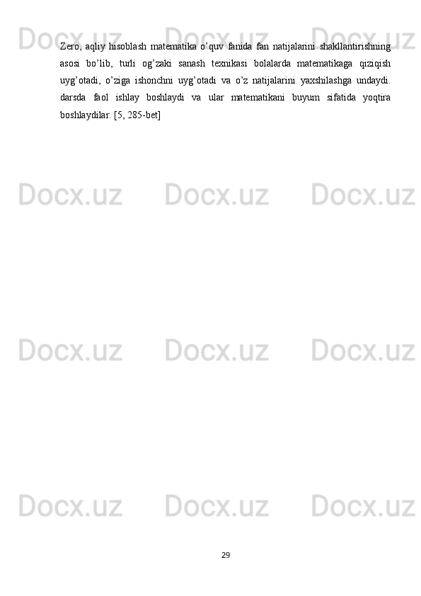 Zero,   aqliy   hisoblash   matematika   o’quv   fanida   fan   natijalarini   shakllantirishning
asosi   bo’lib,   turli   og’zaki   sanash   texnikasi   bolalarda   matematikaga   qiziqish
uyg’otadi,   o’ziga   ishonchni   uyg’otadi   va   o’z   natijalarini   yaxshilashga   undaydi.
darsda   faol   ishlay   boshlaydi   va   ular   matematikani   buyum   sifatida   yoqtira
boshlaydilar. [5, 285-bet]
29 