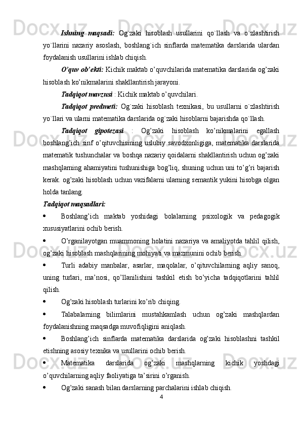 Ishning   maqsadi:   Og`zaki   hisoblash   usullarini   qo`llash   va   o`zlashtirish
yo`llarini   nazariy   asoslash,   boshlang`ich   sinflarda   matematika   darslarida   ulardan
foydalanish usullarini ishlab chiqish.
O’quv ob’ekti:  Kichik maktab o’quvchilarida matematika darslarida og’zaki
hisoblash ko’nikmalarini shakllantirish jarayoni.
Tadqiqot mavzusi  : Kichik maktab o’quvchilari.
Tadqiqot   predmeti:   Og`zaki   hisoblash   texnikasi,   bu   usullarni   o`zlashtirish
yo`llari va ularni matematika darslarida og`zaki hisoblarni bajarishda qo`llash.
Tadqiqot   gipotezasi   :   Og’zaki   hisoblash   ko’nikmalarini   egallash
boshlang’ich   sinf   o’qituvchisining   uslubiy   savodxonligiga,   matematika   darslarida
matematik tushunchalar va boshqa nazariy qoidalarni shakllantirish uchun og’zaki
mashqlarning ahamiyatini tushunishiga bog’liq, shuning uchun uni to’g’ri bajarish
kerak. og’zaki hisoblash uchun vazifalarni ularning semantik yukini hisobga olgan
holda tanlang.
Tadqiqot maqsadlari:
 Boshlang’ich   maktab   yoshidagi   bolalarning   psixologik   va   pedagogik
xususiyatlarini ochib berish.
 O’rganilayotgan muammoning holatini nazariya va amaliyotda tahlil  qilish,
og’zaki hisoblash mashqlarining mohiyati va mazmunini ochib berish.
 Turli   adabiy   manbalar,   asarlar,   maqolalar,   o’qituvchilarning   aqliy   sanoq,
uning   turlari,   ma’nosi,   qo’llanilishini   tashkil   etish   bo’yicha   tadqiqotlarini   tahlil
qilish.
 Og’zaki hisoblash turlarini ko’rib chiqing.
 Talabalarning   bilimlarini   mustahkamlash   uchun   og’zaki   mashqlardan
foydalanishning maqsadga muvofiqligini aniqlash.
 Boshlang’ich   sinflarda   matematika   darslarida   og’zaki   hisoblashni   tashkil
etishning asosiy texnika va usullarini ochib berish.
 Matematika   darslarida   og’zaki   mashqlarning   kichik   yoshdagi
o’quvchilarning aqliy faoliyatiga ta’sirini o’rganish.
 Og’zaki sanash bilan darslarning parchalarini ishlab chiqish.
4 