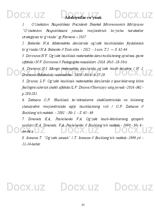 Adabiyotlar ro’yxati
1. O’zbekiston   Respublikasi   Prezidenti   Shavkat   Miromonovich   Mirziyoyev
“O’zbekiston   Respublikasini   yanada   rivojlantirish   bo’yicha   harakatlar
strategiyasi to’g’risida” gi Farmoni – 2017
2.   Babenko   N.A.   Matematika   darslarida   og’zaki   hisoblashdan   foydalanish
to’g’risida / N.A. Babenko // Yosh olim. - 2012. - 1-son. T.2. — S. 62-64.
3. Doroxova N.V. Og’zaki hisoblash matematika darsi tuzilishining ajralmas qismi
sifatida / N.V. Doroxova // Pedagogika masalalari.-2018.-No3.-28-30-b.
4.   Dremova   N.I.   Menga   matematika   darslarida   og’zaki   hisob   kerakmi   /   N.   I.
Dremova //Maktabda matematika.- 2010.- No 8.-b.27-29.
5.   Dyxova,   L.V.   Og’zaki   hisoblash   matematika   darslarida   o’quvchilarning   bilim
faolligini oshirish shakli sifatida /L.V. Dixova //Yevrosiyo xalq jurnali.-2016.-№2.-
p.280-281.
6.   Zaitseva   O.P.   Hisoblash   ko’nikmalarini   shakllantirishda   va   bolaning
shaxsiyatini   rivojlantirishda   aqliy   hisoblashning   roli   /   O.P.   Zaitseva   //
Boshlang’ich maktab. - 2001. - No 1. - S. 65 - 69.
7.   Zimovets   K.A.,   Pashchenko   V.A.   Og’zaki   hisob-kitoblarning   qiziqarli
usullari./K.A.  Zimovets,   V.A.  Pashchenko  //  Boshlang’ich  maktab.-   1990.-  No   6.-
44-46 b.
8.   Ivanova   T.   “Og’zaki   sanash”   /   T.   Ivanova   //   Boshlang’ich   maktab.-1999   yil   -
11-14-betlar.
31 