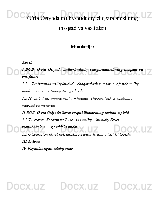 О’rta Osiyoda milliy-hududiy chegaralanishning
maqsad va vazifalari
Mundarija:
Kirish
I   BOB.   О’rta   Osiyoda   milliy-hududiy   chegaralanishning   maqsad   va
vazifalari.
1.1 Turkistonda milliy-hududiy chegaralash siyosati arafasida milliy 
madaniyat va ma’naviyatning ahvoli
1.2 Mustabid tuzumning milliy – hududiy chegaralash siyosatining 
maqsad va mohiyati
II BOB. О’rta Osiyoda Sovet respublikalarining toshkil topishi.
2.1 Turkiston, Xorazm va Buxoroda milliy – hududiy Sovet 
respublikalarining tashkil topishi
2.2 О’zbekiston Sovet Sotsialistik Respublikasining tashkil topishi
III Xulosa
IV Foydalanilgan adabiyotlar
1 