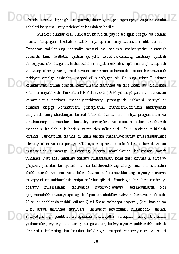 о ’simliklarini va tuprog’ini   о ’rganish, shuningdek, gidrogeologiya va gidrotexnika
sohalari b о ’yicha ilmiy tadqiqotlar boshlab yuborildi. 
Shifokor   olimlar   esa,   Turkiston   hududida   paydo   b о ’lgan   bezgak   va   bolalar
orasida   tarqalgan   chechak   kasalliklariga   qarshi   ilmiy-izlanishlar   olib   bordilar.
Turkiston   xalqlarining   iqtisodiy   tarixini   va   qadimiy   madaniyatini   о ’rganish
borasida   ham   dastlabki   qadam   q о ’yildi.   Bolsheviklarning   madaniy   qurilish
strategiyasi  о ’z oldiga Turkiston xalqlari ongidan eskilik sarqitlarini siqib chiqarish
va   uning   о ’rniga   yangi   madaniyatni   singdirish   bahonasida   asosan   kommunistik
tarbiyani   amalga   oshirishni   maqsad   qilib   q о ’ygan   edi.   Shuning   uchun   Turkiston
kompartiyasi   omma   orasida   kommunistik   tashviqot   va   targ’ibotni   avj   oldirishga
katta ahamiyat berdi. Turkiston KP VIII syezdi (1924-yil may) qarorida: Turkiston
kommunistik   partiyasi   madaniy-tarbiyaviy,   propaganda   ishlarini   partiyalilar
ommasi   ongiga   kommunizm   prinsiplarini,   marksizm-leninizm   nazariyasini
singdirish,   aniq   shaklangan   tashkilot   tuzish,   hamda   uni   partiya   programmasi   va
taktikasining   elementlari,   tashkiliy   prinsiplari   va   asoslari   bilan   tanishtirish
maqsadini   k о ’zlab   olib   borishi   zarur,   deb   ta’kidlandi.   Shuni   alohida   ta’kidlash
kerakki,   Turkistonda   tashkil   qilingan   barcha   madaniy-oqartuv   muassasalarining
ijtimoiy   о ’rni   va   roli   partiya   VIII   syezdi   qarori   asosida   belgilab   berildi   va   bu
muassasalar   zimmasiga   dunyoning   bironta   mamlakatida   b о ’lmagan   vazifa
yuklandi.   Natijada,   madaniy-oqartuv   muassasalari   keng   xalq   ommasini   siyosiy-
g’oyaviy   jihatdan   tarbiyalash,   ularda   bolshevistik   aqidalarga   nisbatan   ishonchni
shakllantirish   va   shu   y о ’l   bilan   hukmron   bolsheviklarning   siyosiy-g’oyaviy
mavqeyini   mustahkamlash   ishiga   safarbar   qilindi.   Shuning   uchun   ham   madaniy-
oqartuv   muassasalari   faoliyatida   siyosiy-g’oyaviy,   bolsheviklarga   xos
gegemonchilik   xususiyatiga   ega   b о ’lgan   ish   shakllari   ustivor   ahamiyat   kasb   etdi.
20-yillar boshlarida tashkil etilgan Qizil Sharq tashviqot poyezdi, Qizil karvon va
Qizil   arava   tashviqot   guruhlari,   Tashviqot   poyezdlari,   shuningdek,   tashkil
etilayotgan   agit   punktlar,   k о ’rgazmali   tashviqotlar,   varaqalar,   murojaatnomalar,
yodnomalar,   siyosiy   plakatlar,   jonli   gazetalar,   badiiy-siyosiy   publitsistik,   satirik
chiqishlar   bularning   barchasidan   k о ’zlangan   maqsad   madaniy-oqartuv   ishlari
10 