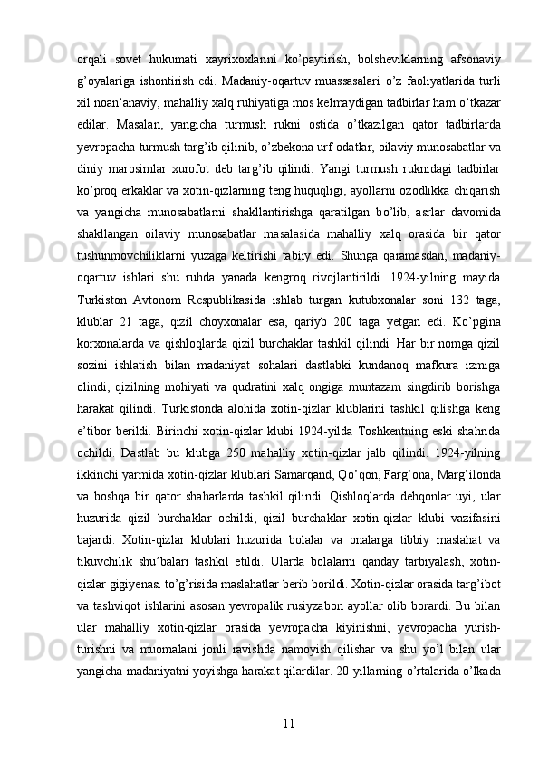 orqali   sovet   hukumati   xayrixoxlarini   k о ’paytirish,   bolsheviklarning   afsonaviy
g’oyalariga   ishontirish   edi.   Madaniy-oqartuv   muassasalari   о ’z   faoliyatlarida   turli
xil noan’anaviy, mahalliy xalq ruhiyatiga mos kelmaydigan tadbirlar ham   о ’tkazar
edilar.   Masalan,   yangicha   turmush   rukni   ostida   о ’tkazilgan   qator   tadbirlarda
yevropacha turmush targ’ib qilinib,  о ’zbekona urf-odatlar, oilaviy munosabatlar va
diniy   marosimlar   xurofot   deb   targ’ib   qilindi.   Yangi   turmush   ruknidagi   tadbirlar
k о ’proq erkaklar va xotin-qizlarning teng huquqligi, ayollarni ozodlikka chiqarish
va   yangicha   munosabatlarni   shakllantirishga   qaratilgan   b о ’lib,   asrlar   davomida
shakllangan   oilaviy   munosabatlar   masalasida   mahalliy   xalq   orasida   bir   qator
tushunmovchiliklarni   yuzaga   keltirishi   tabiiy   edi.   Shunga   qaramasdan,   madaniy-
oqartuv   ishlari   shu   ruhda   yanada   kengroq   rivojlantirildi.   1924-yilning   mayida
Turkiston   Avtonom   Respublikasida   ishlab   turgan   kutubxonalar   soni   132   taga,
klublar   21   taga,   qizil   choyxonalar   esa,   qariyb   200   taga   yetgan   edi.   K о ’pgina
korxonalarda  va  qishloqlarda  qizil   burchaklar   tashkil   qilindi.  Har  bir  nomga  qizil
sozini   ishlatish   bilan   madaniyat   sohalari   dastlabki   kundanoq   mafkura   izmiga
olindi,   qizilning   mohiyati   va   qudratini   xalq   ongiga   muntazam   singdirib   borishga
harakat   qilindi.   Turkistonda   alohida   xotin-qizlar   klublarini   tashkil   qilishga   keng
e’tibor   berildi.   Birinchi   xotin-qizlar   klubi   1924-yilda   Toshkentning   eski   shahrida
ochildi.   Dastlab   bu   klubga   250   mahalliy   xotin-qizlar   jalb   qilindi.   1924-yilning
ikkinchi yarmida xotin-qizlar klublari Samarqand, Q о ’qon, Farg’ona, Marg’ilonda
va   boshqa   bir   qator   shaharlarda   tashkil   qilindi.   Qishloqlarda   dehqonlar   uyi,   ular
huzurida   qizil   burchaklar   ochildi,   qizil   burchaklar   xotin-qizlar   klubi   vazifasini
bajardi.   Xotin-qizlar   klublari   huzurida   bolalar   va   onalarga   tibbiy   maslahat   va
tikuvchilik   shu’balari   tashkil   etildi.   Ularda   bolalarni   qanday   tarbiyalash,   xotin-
qizlar gigiyenasi t о ’g’risida maslahatlar berib borildi. Xotin-qizlar orasida targ’ibot
va tashviqot  ishlarini   asosan   yevropalik  rusiyzabon   ayollar   olib borardi. Bu  bilan
ular   mahalliy   xotin-qizlar   orasida   yevropacha   kiyinishni,   yevropacha   yurish-
turishni   va   muomalani   jonli   ravishda   namoyish   qilishar   va   shu   y о ’l   bilan   ular
yangicha madaniyatni yoyishga harakat qilardilar. 20-yillarning  о ’rtalarida  о ’lkada
11 