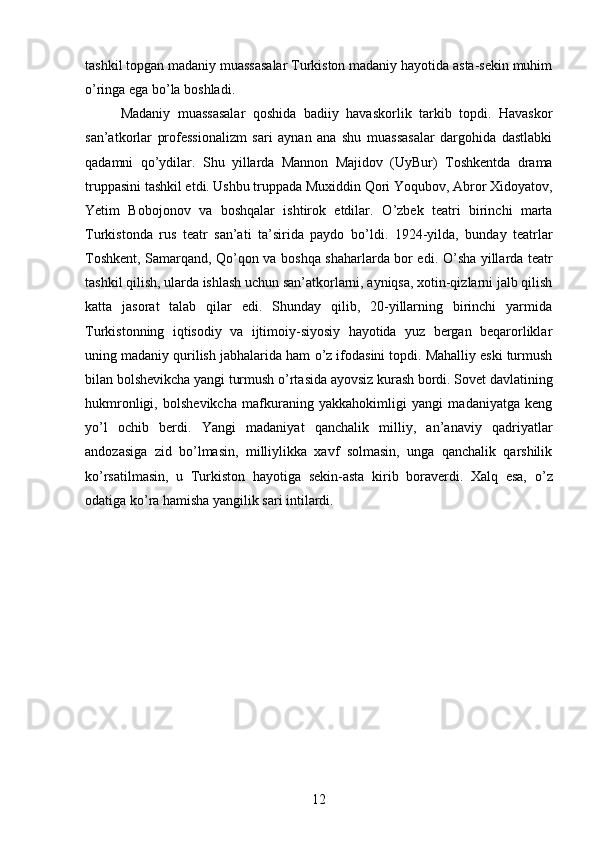 tashkil topgan madaniy muassasalar Turkiston madaniy hayotida asta-sekin muhim
о ’ringa ega b о ’la boshladi. 
Madaniy   muassasalar   qoshida   badiiy   havaskorlik   tarkib   topdi.   Havaskor
san’atkorlar   professionalizm   sari   aynan   ana   shu   muassasalar   dargohida   dastlabki
qadamni   q о ’ydilar.   Shu   yillarda   Mannon   Majidov   (UyBur)   Toshkentda   drama
truppasini tashkil etdi. Ushbu truppada Muxiddin Qori Yoqubov, Abror Xidoyatov,
Yetim   Bobojonov   va   boshqalar   ishtirok   etdilar.   О ’zbek   teatri   birinchi   marta
Turkistonda   rus   teatr   san’ati   ta’sirida   paydo   b о ’ldi.   1924-yilda,   bunday   teatrlar
Toshkent, Samarqand, Q о ’qon va boshqa shaharlarda bor edi.   О ’sha yillarda teatr
tashkil qilish, ularda ishlash uchun san’atkorlarni, ayniqsa, xotin-qizlarni jalb qilish
katta   jasorat   talab   qilar   edi.   Shunday   qilib,   20-yillarning   birinchi   yarmida
Turkistonning   iqtisodiy   va   ijtimoiy-siyosiy   hayotida   yuz   bergan   beqarorliklar
uning madaniy qurilish jabhalarida ham  о ’z ifodasini topdi. Mahalliy eski turmush
bilan bolshevikcha yangi turmush  о ’rtasida ayovsiz kurash bordi. Sovet davlatining
hukmronligi,   bolshevikcha   mafkuraning   yakkahokimligi   yangi   madaniyatga   keng
y о ’l   ochib   berdi.   Yangi   madaniyat   qanchalik   milliy,   an’anaviy   qadriyatlar
andozasiga   zid   b о ’lmasin,   milliylikka   xavf   solmasin,   unga   qanchalik   qarshilik
k о ’rsatilmasin,   u   Turkiston   hayotiga   sekin-asta   kirib   boraverdi.   Xalq   esa,   о ’z
odatiga k о ’ra hamisha yangilik sari intilardi.
12 