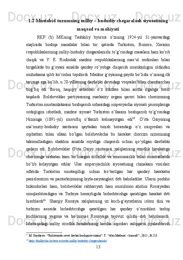 1.2 Mustabid tuzumning milliy – hududiy chegaralash siyosatining
maqsad va mohiyati
RKP   (b)   MKning   Tashkiliy   byurosi   о ’zining   1924-yil   31-yanvardagi
majlisida   boshqa   masalalar   bilan   bir   qatorda   Turkiston,   Buxoro,   Xorazm
respublikalarining milliy-hududiy chegaralanishi t о ’g’risidagi masalani ham k о ’rib
chiqdi   va   Y.   E.   Rudzutak   mazkur   respublikalarning   mas’ul   xodimlari   bilan
birgalikda   bu   g’oyani   amalda   qanday   r о ’yobga   chiqarish   mumkinligini   oldindan
muhokama qilib k о ’rishni topshirdi. Mazkur g’oyaning paydo b о ’lishi   о ’zining ilk
tarixiga ega b о ’lib, u 20-yillarning dastlabki davridagi voqealar bilan chambarchas
bog’liq   edi.   Biroq,   haqiqiy   sabablari   о ’z   ildizlari   bilan   ancha   ilgariga   borib
taqaladi.   Bolsheviklar   partiyasining   markaziy   organi   qarori   bilan   chorizmning
Turkiston mustamlakasini boshqarish sohasidagi imperiyacha siyosati prinsiplariga
sodiqligini   isbotladi,   mazkur   siyosat   Turkiston   о ’lkasini   boshqarish   t о ’g’risidagi
Nizomga   (1891-yil)   muvofiq   о ’tkazib   kelinayotgan   edi 13
.   О ’rta   Osiyoning
ma’muriy-hududiy   xaritasini   qaytadan   tuzish   borasidagi   о ’z   miqyoslari   va
oqibatlari   bilan   ulkan   b о ’lgan   bolshevikcha   bu   harakat   chorizm   nizomining
takomillashgan   shaklini   amalda   ruyobga   chiqarish   uchun   q о ’yilgan   dastlabki
qadam   edi.   Bolsheviklar   О ’rta   Osiyo   mintaqasi   xalqlarining   ozodlik   harakatiga
chorizmga   nisbatan   kam   b о ’lmagan   izchillik   va   murosasizlik   bilan   munosabatda
b о ’lib   kelayotgan   edilar.   Ular   imperiyachilik   siyosatining   chinakam   vorislari
sifatida   Turkiston   mustaqilligi   uchun   k о ’tarilgan   har   qanday   harakatni
panislomizm  va panturkizmning hiyla-nayranglari deb baholadilar. Ularni podsho
hukmdorlari   ham,   bolsheviklar   rahbariyati   ham   musulmon   aholini   Rossiyadan
uzoqlashtiradigan   va   Turkiya   homiyligida   birlashtirishga   qaratilgan   harakat   deb
hisoblardi 14
.   Sharqiy   Rossiya   xalqlarining   uz   kuch-g’ayratlarini   islom   dini   va
turkizm   asosida   birlashtirishga   qaratilgan   har   qanday   о ’rinishlari   tashqi
kuchlarning   yagona   va   b о ’linmas   Rossiyaga   tajovuz   qilishi   deb   baholanardi.
Mintaqadagi   milliy   ozodlik   harakatining   barcha   oqimlari   xalqqarni   jipslashtirish
13
 M. Xaydarov. “Turkistonda sovet davlati boshqaruv tizimi”. T.: “Abu Matbuot – konsalt”., 2012., B.113.
14
  https://milliycha.uz/orta-osiyoda-milliy-hududiy-chegaralanish/
13 